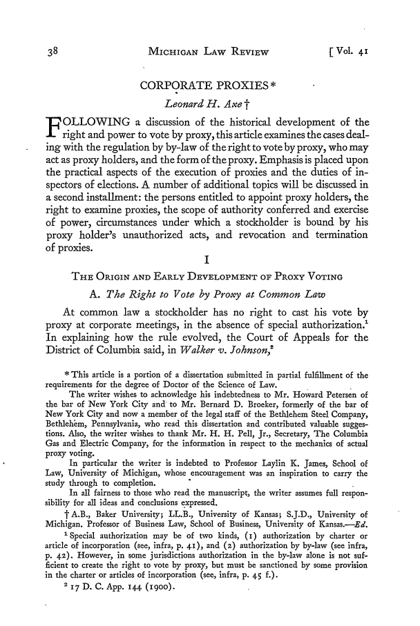 handle is hein.journals/mlr41 and id is 56 raw text is: MICHIGAN LAW REVIEW[ Vol. 41CORPORATE PROXIES*Leonard H. Axe tF OLLOWING a discussion of the historical development of theright and power to vote by proxy, this article examines the cases deal-ing with the regulation by by-law of the right to vote by proxy, who mayact as proxy holders, and the form of the proxy. Emphasis is placed uponthe practical aspects of the execution of proxies and the duties of in-spectors of elections. A number of additional topics will be discussed ina second installment: the persons entitled to appoint proxy holders, theright to examine proxies, the scope of authority conferred and exerciseof power, circumstances under which a stockholder is bound by hisproxy holder's unauthorized acts, and revocation and terminationof proxies.ITHE ORIGIN AND EARLY DEVELOPMENT OF PROXY VOTINGA. The Right to Vote by Proxy at Common LawAt common law a stockholder has no right to cast his vote byproxy at corporate meetings, in the absence of special authorization.1In explaining how the rule evolved, the Court of Appeals for theDistrict of Columbia said, in Walker v. Johnson,'* This article is a portion of a dissertation submitted in partial fulfillment of therequirements for the degree of Doctor of the Science of Law.The writer wishes to acknowledge his indebtedness to Mr. Howard Petersen ofthe bar of New York City and to Mr. Bernard D. Broeker, formerly of the bar ofNew York City and now a member of the legal staff of the Bethlehem Steel Company,Betblehem, Pennsylvania, who read this dissertation and contributed valuable sugges-tions. Also, the writer wishes to thank Mr. H. H. Pell, Jr., Secretary, The ColumbiaGas and Electric Company, for the information in respect to the mechanics of actualproxy voting.In particular the writer is indebted to Professor Laylin K. James, School ofLaw, University of Michigan, whose encouragement was an inspiration to carry thestudy through to completion.In all fairness to those who read the manuscript, the writer assumes full respon-sibility for all ideas and conclusions expressed.t A.B., Baker University; LL.B., University of Kansas; S.J.D., University ofMichigan. Professor of Business Law, School of Business, University of Kansas.-Ed.' Special authorization may be of two kinds, (I) authorization by charter orarticle of incorporation (see, infra, p. 41), and (z) authorization by by-law (see infra,p. 42). However, in some jurisdictions authorization in the by-law alone is not suf-ficient to create the right to vote by proxy, but must be sanctioned by some provisionin the charter or articles of incorporation (see, infra, p. 45 f-)-2 17 D. C. App. 144 (1900).