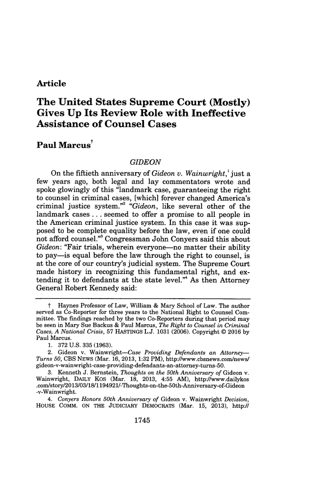 handle is hein.journals/mnlr100 and id is 1799 raw text is: 








Article


The   United States Supreme Court (Mostly)
Gives Up Its Review Role with Ineffective
Assistance of Counsel Cases

Paul  Marcust

                          GIDEON
    On  the fiftieth anniversary of Gideon v. Wainwright,' just a
few  years ago, both legal and lay  commentators  wrote  and
spoke glowingly of this landmark case, guaranteeing the right
to counsel in criminal cases, [which] forever changed America's
criminal justice system.2 Gideon, like several other of the
landmark  cases .. . seemed to offer a promise to all people in
the American  criminal justice system. In this case it was sup-
posed to be complete equality before the law, even if one could
not afford counsel.3 Congressman John Conyers said this about
Gideon: Fair trials, wherein everyone-no matter their ability
to pay-is equal before the law through the right to counsel, is
at the core of our country's judicial system. The Supreme Court
made  history in recognizing this fundamental right, and ex-
tending it to defendants at the state level.4 As then Attorney
General Robert Kennedy  said:

   t  Haynes Professor of Law, William & Mary School of Law. The author
served as Co-Reporter for three years to the National Right to Counsel Com-
mittee. The findings reached by the two Co-Reporters during that period may
be seen in Mary Sue Backus & Paul Marcus, The Right to Counsel in Criminal
Cases, A National Crisis, 57 HASTINGS L.J. 1031 (2006). Copyright @ 2016 by
Paul Marcus.
   1. 372 U.S. 335 (1963).
   2. Gideon v. Wainwright-Case Providing Defendants an Attorney-
Turns 50, CBS NEWS (Mar. 16, 2013, 1:32 PM), http://www.cbsnews.com/news/
gideon-v-wainwright-case-providing-defendants-an-attorney-turns-50.
   3. Kenneth J. Bernstein, Thoughts on the 50th Anniversary of Gideon v.
Wainwright, DAILY KOS (Mar. 18, 2013, 4:55 AM), http://www.dailykos
.com/story/2013/03/18/1194921/-Thoughts-on-the-50th-Anniversary-of-Gideon
-v-Wainwright.
   4. Conyers Honors 50th Anniversary of Gideon v. Wainwright Decision,
HOUSE COMM.  ON THE JUDICIARY DEMOCRATS (Mar. 15, 2013), http://


1745


