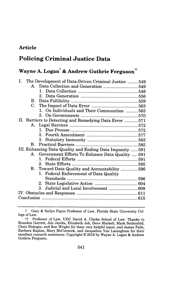 handle is hein.journals/mnlr101 and id is 569 raw text is: ArticlePolicing Criminal Justice DataWayne A. Logant & Andrew Guthrie FergusonI.  The Development of Data-Driven Criminal Justice ......... 549      A.  Data Collection and Generation ....................549          1. Data Collection ....................        ....... 549          2. Data Generation    .................. .....556      B.  Data Fallibility       ................................. 559      C.  The Impact of Data Error           ............ ....... 563          1. On Individuals and Their Communities ..........563          2. On Governments     ..................  .....570II. Barriers to Detecting and Remedying Data Error ...........571      A.  Legal Barriers       ............................ 572          1. Due Process    ....................    ....... 572          2. Fourth Amendment       ........................... 577          3. Statutory Immunity   .............     .......583      B.  Practical Barriers     ............................. 585III. Enhancing Data Quality and Ending Data Impunity ..... 591      A.  Government  Efforts To Enhance Data Quality ..... 591          1. Federal Efforts   ................... ..... 591          2. State Efforts  ..........................  595      B.  Toward Data Quality and Accountability .............. 596          1. Federal Enforcement of Data Quality             Standards    ............................  596          2. State Legislative Action       .................. 604          3. Judicial and Local Involvement .......       ..... 608IV. Obstacles and Responses    .................... .....611Conclusion         .................................. .... 615   t  Gary & Sallyn Pajcic Professor of Law, Florida State University Col-lege of Law.   tt  Professor of Law, UDC David A. Clarke School of Law. Thanks toBrandon Garrett, Jim Jacobs, Elizabeth Joh, Dave Markell, Mark Seidenfeld,Chris Slobogin, and Ron Wright for their very helpful input, and James Falls,Barbara Kaplan, Mary McCormick, and Jacqueline Van Laningham for theirexcellent research assistance. Copyright @ 2016 by Wayne A. Logan & AndrewGuthrie Ferguson.541
