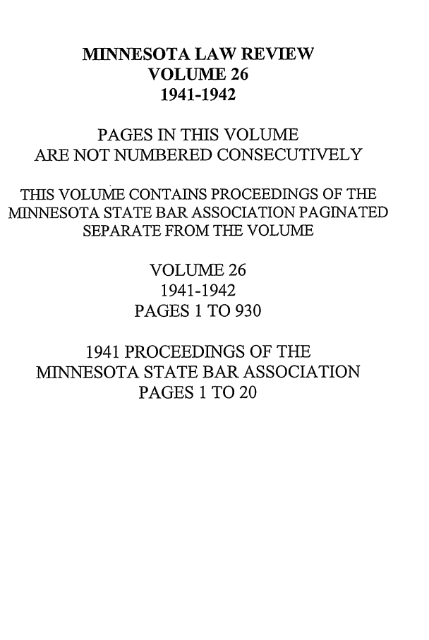 handle is hein.journals/mnlr26 and id is 1 raw text is: MIINNESOTA LAW REVIEW
VOLUME 26
1941-1942
PAGES IN THIS VOLUME
ARE NOT NUMBERED CONSECUTIVELY
THIS VOLUME CONTAINS PROCEEDINGS OF THE
MINNESOTA STATE BAR ASSOCIATION PAGINATED
SEPARATE FROM TEE VOLUME
VOLUME 26
1941-1942
PAGES 1 TO 930
1941 PROCEEDINGS OF THE
MINNESOTA STATE BAR ASSOCIATION
PAGES 1 TO 20


