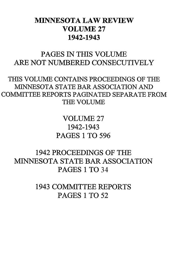 handle is hein.journals/mnlr27 and id is 1 raw text is: MINTNESOTA LAW REVIEW
VOLUME 27
1942-1943
PAGES IN THIS VOLUME
ARE NOT NUMBERED CONSECUTIVELY
THIS VOLUME CONTAINS PROCEEDINGS OF THE
MINNESOTA STATE BAR ASSOCIATION AND
COMMITTEE REPORTS PAGINATED SEPARATE FROM
THE VOLUME
VOLUME 27
1942-1943
PAGES 1 TO 596
1942 PROCEEDINGS OF THE
MINNESOTA STATE BAR ASSOCIATION
PAGES 1 TO 34
1943 COMMITTEE REPORTS
PAGES 1 TO 52



