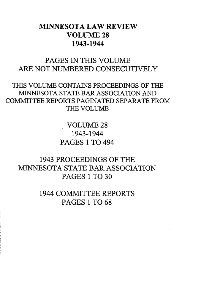 handle is hein.journals/mnlr28 and id is 1 raw text is: MINNESOTA LAW REVIEW
VOLUME 28
1943-1944
PAGES IN THIS VOLUME
ARE NOT NUMBERED CONSECUTIVELY
THIS VOLUME CONTAINS PROCEEDINGS OF THE
MINNESOTA STATE BAR ASSOCIATION AND
COMMITTEE REPORTS PAGINATED SEPARATE FROM
THE VOLUME
VOLUME 28
1943-1944
PAGES 1 TO 494
1943 PROCEEDINGS OF THE
MINNESOTA STATE BAR ASSOCIATION
PAGES 1 TO 30
1944 COMMITTEE REPORTS
PAGES 1 TO 68


