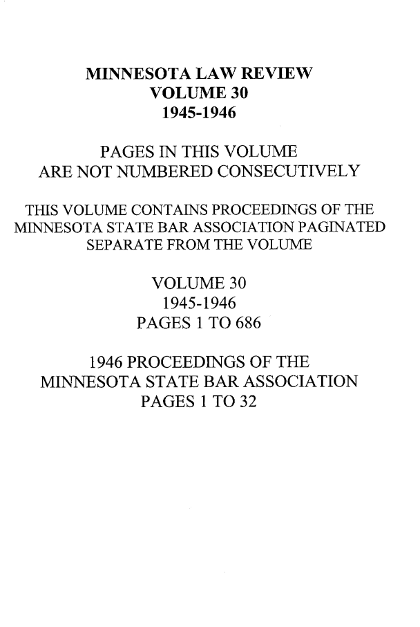 handle is hein.journals/mnlr30 and id is 1 raw text is: MINNESOTA LAW REVIEW
VOLUME 30
1945-1946
PAGES IN THIS VOLUME
ARE NOT NUMBERED CONSECUTIVELY
THIS VOLUME CONTAINS PROCEEDINGS OF THE
MINNESOTA STATE BAR ASSOCIATION PAGINATED
SEPARATE FROM THE VOLUME
VOLUME 30
1945-1946
PAGES 1 TO 686
1946 PROCEEDINGS OF THE
MINNESOTA STATE BAR ASSOCIATION
PAGES 1 TO 32


