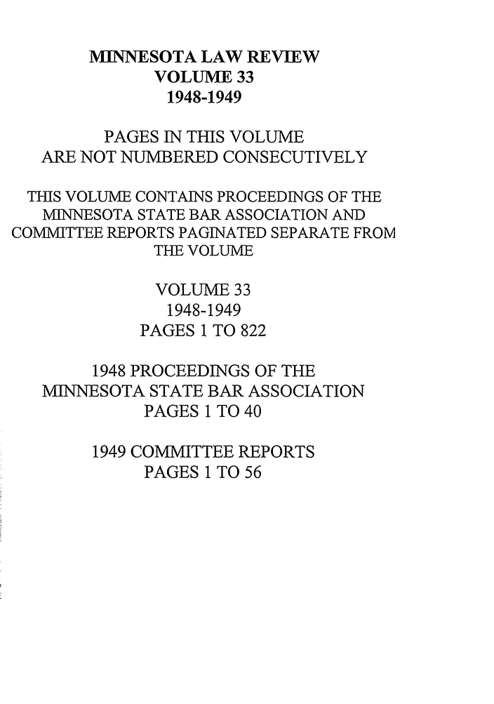 handle is hein.journals/mnlr33 and id is 1 raw text is: MINNESOTA LAW REVIEW
VOLUME 33
1948-1949
PAGES IN THIS VOLUME
ARE NOT NUMBERED CONSECUTIVELY
THIS VOLUME CONTAINS PROCEEDINGS OF THE
MINNESOTA STATE BAR ASSOCIATION AND
COMMITTEE REPORTS PAGINATED SEPARATE FROM
THE VOLUME
VOLUME 33
1948-1949
PAGES 1 TO 822
1948 PROCEEDINGS OF THE
MINNESOTA STATE BAR ASSOCIATION
PAGES 1 TO 40
1949 COMMITTEE REPORTS
PAGES 1 TO 56


