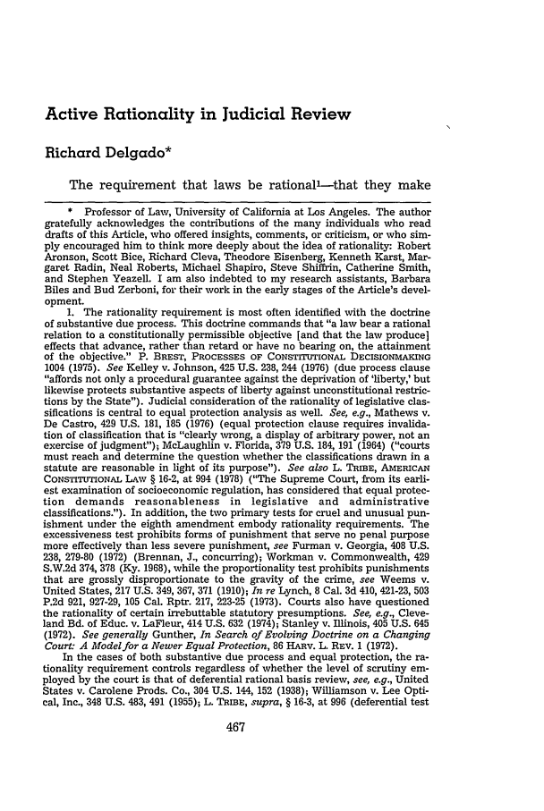 handle is hein.journals/mnlr64 and id is 485 raw text is: Active Rationality in Judicial Review
Richard Delgado*
The requirement that laws be rationall-that they make
* Professor of Law, University of California at Los Angeles. The author
gratefully acknowledges the contributions of the many individuals who read
drafts of this Article, who offered insights, comments, or criticism, or who sim-
ply encouraged him to think more deeply about the idea of rationality: Robert
Aronson, Scott Bice, Richard Cleva, Theodore Eisenberg, Kenneth Karst, Mar-
garet Radin, Neal Roberts, Michael Shapiro, Steve Shiffrin, Catherine Smith,
and Stephen Yeazell. I am also indebted to my research assistants, Barbara
Biles and Bud Zerboni, for their work in the early stages of the Article's devel-
opment.
1. The rationality requirement is most often identified with the doctrine
of substantive due process. This doctrine commands that a law bear a rational
relation to a constitutionally permissible objective [and that the law produce]
effects that advance, rather than retard or have no bearing on, the attainment
of the objective. P. BREST, PROCESSES OF CONSTrTUTIONAL DECISIONMAKING
1004 (1975). See Kelley v. Johnson, 425 U.S. 238, 244 (1976) (due process clause
affords not only a procedural guarantee against the deprivation of 'liberty,' but
likewise protects substantive aspects of liberty against unconstitutional restric-
tions by the State). Judicial consideration of the rationality of legislative clas-
sifications is central to equal protection analysis as well. See, e.g., Mathews v.
De Castro, 429 U.S. 181, 185 (1976) (equal protection clause requires invalida-
tion of classification that is clearly wrong, a display of arbitrary power, not an
exercise of judgment); McLaughlin v. Florida, 379 U.S. 184, 191 (1964) (courts
must reach and determine the question whether the classifications drawn in a
statute are reasonable in light of its purpose). See also L. TRIBE, AMERICAN
CONSTITUTONAL LAW § 16-2, at 994 (1978) (The Supreme Court, from its earli-
est examination of socioeconomic regulation, has considered that equal protec-
tion  demands reasonableness in        legislative  and  administrative
classifications.). In addition, the two primary tests for cruel and unusual pun-
ishment under the eighth amendment embody rationality requirements. The
excessiveness test prohibits forms of punishment that serve no penal purpose
more effectively than less severe punishment, see Furman v. Georgia, 408 U.S.
238, 279-80 (1972) (Brennan, J., concurring); Workman v. Commonwealth, 429
S.W.2d 374, 378 (Ky. 1968), while the proportionality test prohibits punishments
that are grossly disproportionate to the gravity of the crime, see Weems v.
United States, 217 U.S. 349, 367, 371 (1910); In re Lynch, 8 Cal. 3d 410, 421-23, 503
P.2d 921, 927-29, 105 Cal. Rptr. 217, 223-25 (1973). Courts also have questioned
the rationality of certain irrebuttable statutory presumptions. See, e.g., Cleve-
land Bd. of Educ. v. LaFleur, 414 U.S. 632 (1974); Stanley v. Illinois, 405 U.S. 645
(1972). See generally Gunther, In Search of Evolving Doctrine on a Changing
Court: A Model for a Newer Equal Protection, 86 HARv. L. REV. 1 (1972).
In the cases of both substantive due process and equal protection, the ra-
tionality requirement controls regardless of whether the level of scrutiny em-
ployed by the court is that of deferential rational basis review, see, e.g., United
States v. Carolene Prods. Co., 304 U.S. 144, 152 (1938); Williamson v. Lee Opti-
cal, Inc., 348 U.S. 483, 491 (1955); L. TRIBE, supra, § 16-3, at 996 (deferential test


