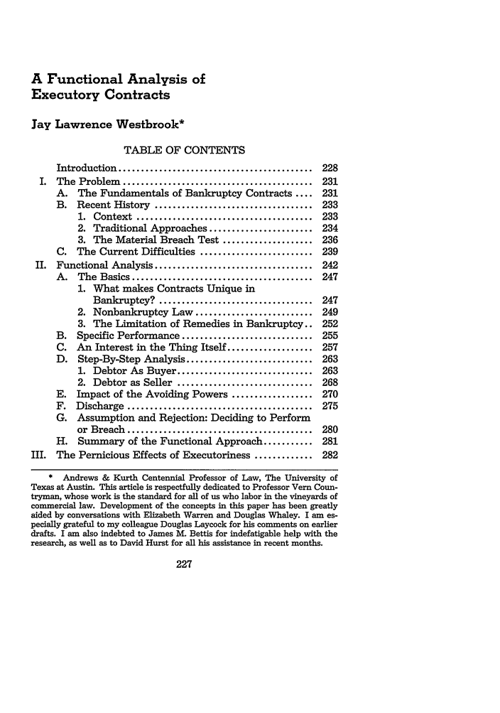 handle is hein.journals/mnlr74 and id is 235 raw text is: A Functional Analysis of
Executory Contracts
Jay Lawrence Westbrook*
TABLE OF CONTENTS
Introduction  ...........................................  228
I. The Problem .......................................... 231
A. The Fundamentals of Bankruptcy Contracts .... 231
B. Recent History ................................... 233
1.  Context  .......................................  233
2. Traditional Approaches ....................... 234
3. The Material Breach Test .................... 236
C. The Current Difficulties ......................... 239
II. Functional Analysis ................................... 242
A.   The  Basics ........................................  247
1. What makes Contracts Unique in
Bankruptcy? .................................. 247
2. Nonbankruptcy Law .......................... 249
3. The Limitation of Remedies in Bankruptcy.. 252
B. Specific Performance ............................. 255
C. An Interest in the Thing Itself ................... 257
D. Step-By-Step Analysis ............................ 263
1. Debtor As Buyer .............................. 263
2. Debtor as Seller .............................. 268
E. Impact of the Avoiding Powers .................. 270
F.  Discharge   .........................................  275
G. Assumption and Rejection: Deciding to Perform
or  Breach  .........................................  280
H. Summary of the Functional Approach ........... 281
III. The Pernicious Effects of Executoriness ............. 282
* Andrews & Kurth Centennial Professor of Law, The University of
Texas at Austin. This article is respectfully dedicated to Professor Vern Coun-
tryman, whose work is the standard for all of us who labor in the vineyards of
commercial law. Development of the concepts in this paper has been greatly
aided by conversations with Elizabeth Warren and Douglas Whaley. I am es-
pecially grateful to my colleague Douglas Laycock for his comments on earlier
drafts. I am also indebted to James M. Bettis for indefatigable help with the
research, as well as to David Hurst for all his assistance in recent months.


