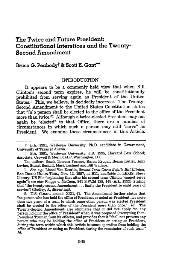 handle is hein.journals/mnlr83 and id is 577 raw text is: The Twice and Future President:Constitutional Interstices and the Twenty-Second AmendmentBruce G. Peabodyt & Scott E. GantttINTRODUCTIONIt appears to be a commonly held view that when BillClinton's second term expires, he will be constitutionallyprohibited from serving again as President of the UnitedStates.1 This, we believe, is decidedly incorrect. The Twenty-Second Amendment to the United States Constitution statesthat [nlo person shall be elected to the office of the Presidentmore than twice.2 Although a twice-elected President may notagain be elected to that Office, there are a number ofcircumstances in which such a person may still serve asPresident. We examine these circumstances in this Article.t B.A. 1991, Wesleyan University; Ph.D. candidate in Government,University of Texas at Austin.tt B.A. 1991, Wesleyan University; J.D. 1995, Harvard Law School;Associate, Crowell & Moring LLP, Washington, D.C.The authors thank Theresa Ferrero, Karen Kruger, fleana Kutler, AmyLevine, Stuart Rockoff, Mark Tushnet and Bill Wallace.1. See, e.g., Lionel Van Deerlin, Second-Term Curse Befalls Bill Clinton,SAN DIEGO UNION-TRIB., Nov. 12, 1997, at Bli, available in LI S, NewsLibrary, US File (explaining that after his second term Clinton cannot serveagain); see also Plugge v. McCuen, 841 S.W.2d 139, 148 (Ark. 1992) (statingthat the twenty-second Amendment ... limits the President to eight years ofservice) (Dudley, J., dissenting).2. U.S. CONST. amend. XXII, §1. The Amendment further states thatno person who has held the office of President or acted as President, for morethan two years of a term to which some other person was elected Presidentshall be elected to the office of the President more than once. Id. TheTwenty-Second Amendment also stipulates that it did not apply to anyperson holding the office of President when it was proposed (exempting then-President Truman from its effects), and provides that it shall not prevent anyperson who may be holding the office of President or acting as President,during the term within which this Article becomes operative from holding theoffice of President or acting as President during the remainder of such term.Id.565