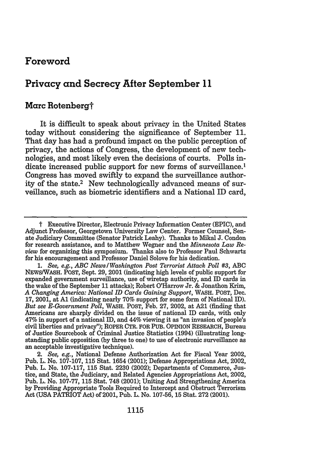 handle is hein.journals/mnlr86 and id is 1125 raw text is: ForewordPrivacy and Secrecy After September 11Marc RotenbergtIt is difficult to speak about privacy in the United Statestoday without considering the significance of September 11.That day has had a profound impact on the public perception ofprivacy, the actions of Congress, the development of new tech-nologies, and most likely even the decisions of courts. Polls in-dicate increased public support for new forms of surveillance.1Congress has moved swiftly to expand the surveillance author-ity of the state.2 New technologically advanced means of sur-veillance, such as biometric identifiers and a National ID card,t Executive Director, Electronic Privacy Information Center (EPIC), andAdjunct Professor, Georgetown University Law Center. Former Counsel, Sen-ate Judiciary Committee (Senator Patrick Leahy). Thanks to Mikal J. Condonfor research assistance, and to Matthew Wegner and the Minnesota Law Re-view for organizing this symposium. Thanks also to Professor Paul Schwartzfor his encouragement and Professor Daniel Solove for his dedication.1. See, e.g., ABC News/Washington Post Terrorist Attack Poll #3, ABCNEWS/WASH. POST, Sept. 29, 2001 (indicating high levels of public support forexpanded government surveillance, use of wiretap authority, and ID cards inthe wake of the September 11 attacks); Robert O'Harrow Jr. & Jonathon Krim,A Changing America: National ID Cards Gaining Support, WASH. POST, Dec.17, 2001, at Al (indicating nearly 70% support for some form of National ID).But see E-Government Poll, WASH. POST, Feb. 27, 2002, at A21 (finding thatAmericans are sharply divided on the issue of national ID cards, with only47% in support of a national ID, and 44% viewing it as an invasion of people'scivil liberties and privacy); ROPER CTR. FOR PUB. OPINION RESEARCH, Bureauof Justice Sourcebook of Criminal Justice Statistics (1994) (illustrating long-standing public opposition (by three to one) to use of electronic surveillance asan acceptable investigative technique).2. See, e.g., National Defense Authorization Act for Fiscal Year 2002,Pub. L. No. 107-107, 115 Stat. 1654 (2001); Defense Appropriations Act, 2002,Pub. L. No. 107-117, 115 Stat. 2230 (2002); Departments of Commerce, Jus-tice, and State, the Judiciary, and Related Agencies Appropriations Act, 2002,Pub. L. No. 107-77, 115 Stat. 748 (2001); Uniting And Strengthening Americaby Providing Appropriate Tools Required to Intercept and Obstruct TerrorismAct (USA PATRIOT Act) of 2001, Pub. L. No. 107-56, 15 Stat. 272 (2001).1115