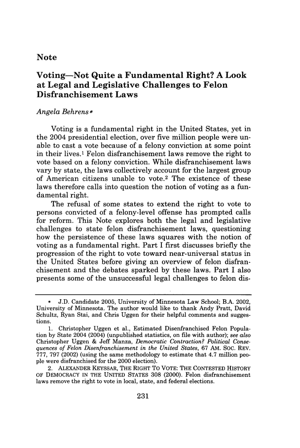 handle is hein.journals/mnlr89 and id is 247 raw text is: NoteVoting-Not Quite a Fundamental Right? A Lookat Legal and Legislative Challenges to FelonDisfranchisement LawsAngela Behrens*Voting is a fundamental right in the United States, yet inthe 2004 presidential election, over five million people were un-able to cast a vote because of a felony conviction at some pointin their lives.1 Felon disfranchisement laws remove the right tovote based on a felony conviction. While disfranchisement lawsvary by state, the laws collectively account for the largest groupof American citizens unable to vote.2 The existence of theselaws therefore calls into question the notion of voting as a fun-damental right.The refusal of some states to extend the right to vote topersons convicted of a felony-level offense has prompted callsfor reform. This Note explores both the legal and legislativechallenges to state felon disfranchisement laws, questioninghow the persistence of these laws squares with the notion ofvoting as a fundamental right. Part I first discusses briefly theprogression of the right to vote toward near-universal status inthe United States before giving an overview of felon disfran-chisement and the debates sparked by these laws. Part I alsopresents some of the unsuccessful legal challenges to felon dis-, J.D. Candidate 2005, University of Minnesota Law School; B.A. 2002,University of Minnesota. The author would like to thank Andy Pratt, DavidSchultz, Ryan Stai, and Chris Uggen for their helpful comments and sugges-tions.1. Christopher Uggen et al., Estimated Disenfranchised Felon Popula-tion by State 2004 (2004) (unpublished statistics, on file with author); see alsoChristopher Uggen & Jeff Manza, Democratic Contraction? Political Conse-quences of Felon Disenfranchisement in the United States, 67 AM. Soc. REV.777, 797 (2002) (using the same methodology to estimate that 4.7 million peo-ple were disfranchised for the 2000 election).2. ALEXANDER KEYSSAR, THE RIGHT To VOTE: THE CONTESTED HISTORYOF DEMOCRACY IN THE UNITED STATES 308 (2000). Felon disfranchisementlaws remove the right to vote in local, state, and federal elections.