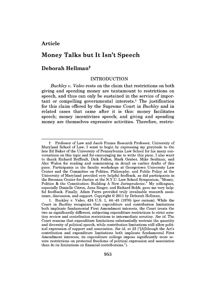 handle is hein.journals/mnlr95 and id is 953 raw text is: Article

Money Talks but It Isn't Speech
Deborah Hellmant
INTRODUCTION
Buckley v. Valeo rests on the claim that restrictions on both
giving and spending money are tantamount to restrictions on
speech, and thus can only be sustained in the service of impor-
tant or compelling governmental interests.1 The justification
for this claim offered by the Supreme Court in Buckley and in
related cases that came after it is this: money facilitates
speech; money incentivizes speech; and giving and spending
money are themselves expressive activities. Therefore, restric-
t Professor of Law and Jacob France Research Professor, University of
Maryland School of Law. I want to begin by expressing my gratitude to the
late Ed Baker of the University of Pennsylvania Law School for his many con-
versations on this topic and for encouraging me to write this piece. I also want
to thank Richard Briffault, Dick Fallon, Mark Graber, Mike Seidman, and
Alec Walen for reading and commenting in detail on earlier drafts of this
piece. Participants in the faculty workshops at Georgetown University Law
Center and the Committee on Politics, Philosophy, and Public Policy at the
University of Maryland provided very helpful feedback, as did participants in
the Brennan Center for Justice at the N.Y.U. Law School Symposium, Money,
Politics & the Constitution: Building A New Jurisprudence. My colleagues,
especially Danielle Citron, Jana Singer, and Richard Boldt, gave me very help-
ful feedback. Finally, Adam Farra provided truly invaluable research assis-
tance, discussion, and support. Copyright © 2011 by Deborah Hellman.
1. Buckley v. Valeo, 424 U.S. 1, 44-45 (1976) (per curiam). While the
Court in Buckley recognizes that expenditure and contribution limitations
both implicate fundamental First Amendment interests, the Court treats the
two as significantly different, subjecting expenditure restrictions to strict scru-
tiny review and contribution restrictions to intermediate scrutiny. See id. The
Court reasons that expenditure limitations substantially restrain the quantity
and diversity of political speech, while contribution limitations still allow polit-
ical expression of support and association. See id. at 23 ([A]lthough the Act's
contribution and expenditure limitations both implicate fundamental First
Amendment interests, its expenditure ceilings impose significantly more se-
vere restrictions on protected freedoms of political expression and association
than do its limitations on financial contributions.).

953


