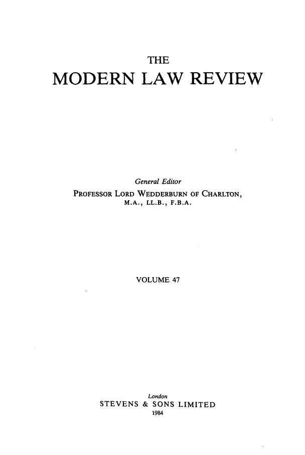 handle is hein.journals/modlr47 and id is 1 raw text is: THE

MODERN LAW REVIEW
General Editor
PROFESSOR LORD WEDDERBURN OF CHARLTON,
M.A., LL.B., F.B.A.
VOLUME 47
London
STEVENS & SONS LIMITED
1984


