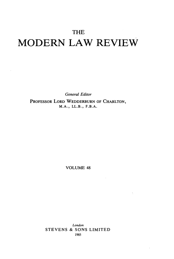 handle is hein.journals/modlr48 and id is 1 raw text is: THE

MODERN LAW REVIEW
General Editor
PROFESSOR LORD WEDDERBURN OF CHARLTON,
M.A., LL.B., F.B.A.
VOLUME 48

STEVENS

London
& SONS LIMITED
1985


