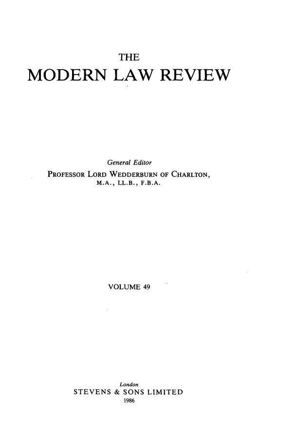handle is hein.journals/modlr49 and id is 1 raw text is: THE
MODERN LAW REVIEW
General Editor
PROFESSOR LORD WEDDERBURN OF CHARLTON,
M.A., LL.B., F.B.A.
VOLUME 49
London
STEVENS & SONS LIMITED
1986


