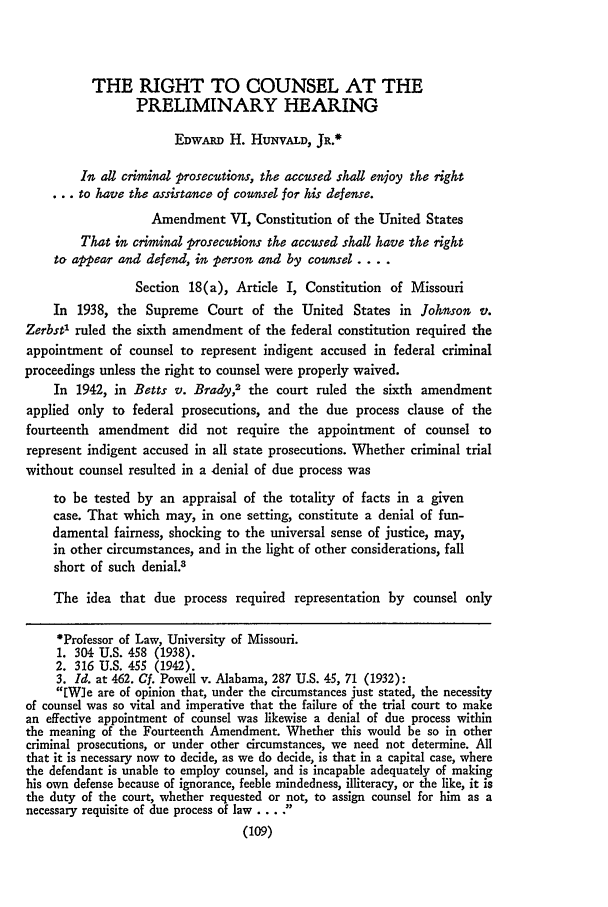 handle is hein.journals/molr31 and id is 121 raw text is: THE RIGHT TO COUNSEL AT THE
PRELIMINARY HEARING
EDWARD H. HuNvALD, JR.*
In all criminal prosecutions, the accused shall enjoy the ight
... to have the assistance of counsel for his defense.
Amendment VI, Constitution of the United States
That in criminal p'rosecutions the accused shall have the right
to appear and defend, in person and by counsel ....
Section 18(a), Article I, Constitution of Missouri
In 1938, the Supreme Court of the United States in Johnson v.
Zerbst' ruled the sixth amendment of the federal constitution required the
appointment of counsel to represent indigent accused in federal criminal
proceedings unless the right to counsel were properly waived.
In 1942, in Betts v. Brady,2 the court ruled the sixth amendment
applied only to federal prosecutions, and the due process clause of the
fourteenth amendment did not require the appointment of counsel to
represent indigent accused in all state prosecutions. Whether criminal trial
without counsel resulted in a denial of due process was
to be tested by an appraisal of the totality of facts in a given
case. That which may, in one setting, constitute a denial of fun-
damental fairness, shocking to the universal sense of justice, may,
in other circumstances, and in the light of other considerations, fall
short of such denial.3
The idea that due process required representation by counsel only
*Professor of Law, University of Missouri.
1. 304 U.S. 458 (1938).
2. 316 U.S. 455 (1942).
3. Id. at 462. Cf. Powell v. Alabama, 287 U.S. 45, 71 (1932):
[W]e are of opinion that, under the circumstances just stated, the necessity
of counsel was so vital and imperative that the failure of the trial court to make
an effective appointment of counsel was likewise a denial of due process within
the meaning of the Fourteenth Amendment. Whether this would be so in other
criminal prosecutions, or under other circumstances, we need not determine. All
that it is necessary now to decide, as we do decide, is that in a capital case, where
the defendant is unable to employ counsel, and is incapable adequately of making
his own defense because of ignorance, feeble mindedness, illiteracy, or the like, it is
the duty of the court, whether requested or not, to assign counsel for him as a
necessary requisite of due process of law .... .
(109)


