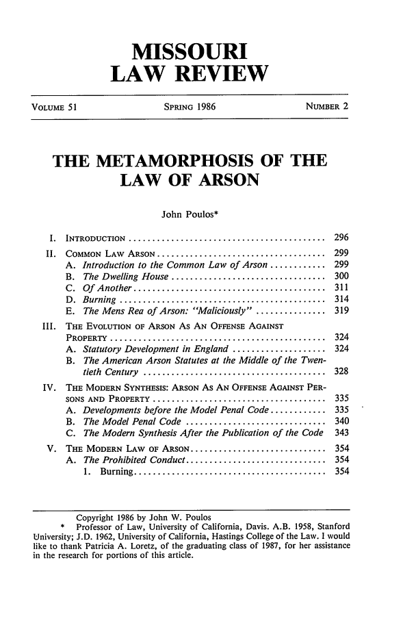 handle is hein.journals/molr51 and id is 305 raw text is: MISSOURI
LAW REVIEW

VOLUME 51                   SPRING 1986                   NUMBER 2
THE METAMORPHOSIS OF THE
LAW OF ARSON
John Poulos*
I.  INTRODUCTION  ..........................................  296
II.  COMMON  LAW  ARSON ....................................  299
A. Introduction to the Common Law of Arson ............ 299
B.  The Dwelling  House .................................  300
C.  Of  Another .........................................  311
D .  Burning  ............................................  314
E. The Mens Rea of Arson: Maliciously ............... 319
III. THE EVOLUTION OF ARSON As AN OFFENSE AGAINST
PROPERTY  ..............................................  324
A. Statutory Development in England .................... 324
B. The American Arson Statutes at the Middle of the Twen-
tieth  Century  .......................................  328
IV. THE MODERN SYNTHESIS: ARSON As AN OFFENSE AGAINST PER-
SONS AND  PROPERTY  .....................................  335
A. Developments before the Model Penal Code ............ 335
B. The Model Penal Code .............................. 340
C. The Modern Synthesis After the Publication of the Code  343
V. THE MODERN LAW OF ARSON ............................. 354
A. The Prohibited Conduct .............................. 354
1.  Burning .........................................  354
Copyright 1986 by John W. Poulos
* Professor of Law, University of California, Davis. A.B. 1958, Stanford
University; J.D. 1962, University of California, Hastings College of the Law. I would
like to thank Patricia A. Loretz, of the graduating class of 1987, for her assistance
in the research for portions of this article.


