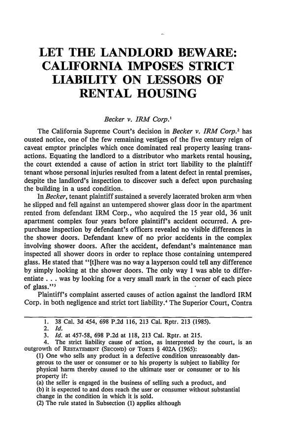 handle is hein.journals/molr51 and id is 909 raw text is: LET THE LANDLORD BEWARE:
CALIFORNIA IMPOSES STRICT
LIABILITY ON LESSORS OF
RENTAL HOUSING
Becker v. IRM Corp.'
The California Supreme Court's decision in Becker v. IRM Corp.2 has
ousted notice, one of the few remaining vestiges of the five century reign of
caveat emptor principles which once dominated real property leasing trans-
actions. Equating the landlord to a distributor who markets rental housing,
the court extended a cause of action in strict tort liability to the plaintiff
tenant whose personal injuries resulted from a latent defect in rental premises,
despite the landlord's inspection to discover such a defect upon purchasing
the building in a used condition.
In Becker, tenant plaintiff sustained a severely lacerated broken arm when
he slipped and fell against an untempered shower glass door in the apartment
rented from defendant IRM Corp., who acquired the 15 year old, 36 unit
apartment complex four years before plaintiff's accident occurred. A pre-
purchase inspection by defendant's officers revealed no visible differences in
the shower doors. Defendant knew of no prior accidents in the complex
involving shower doors. After the accident, defendant's maintenance man
inspected all shower doors in order to replace those containing untempered
glass. He stated that [t]here was no way a layperson could tell any difference
by simply looking at the shower doors. The only way I was able to differ-
entiate ... was by looking for a very small mark in the corner of each piece
of glass.3
Plaintiff's complaint asserted causes of action against the landlord IRM
Corp. in both negligence and strict tort liability. The Superior Court, Contra
1. 38 Cal. 3d 454, 698 P.2d 116, 213 Cal. Rptr. 213 (1985).
2. Id.
3. Id. at 457-58, 698 P.2d at 118, 213 Cal. Rptr. at 215.
4. The strict liability cause of action, as interpreted by the court, is an
outgrowth of RESTATEZMNT (SEcoND) OF TORTS § 402A (1965):
(1) One who sells any product in a defective condition unreasonably dan-
gerous to the user or consumer or to his property is subject to liability for
physical harm thereby caused to the ultimate user or consumer or to his
property if:
(a) the seller is engaged in the business of selling such a product, and
(b) it is expected to and does reach the user or consumer without substantial
change in the condition in which it is sold.
(2) The rule stated in Subsection (1) applies although


