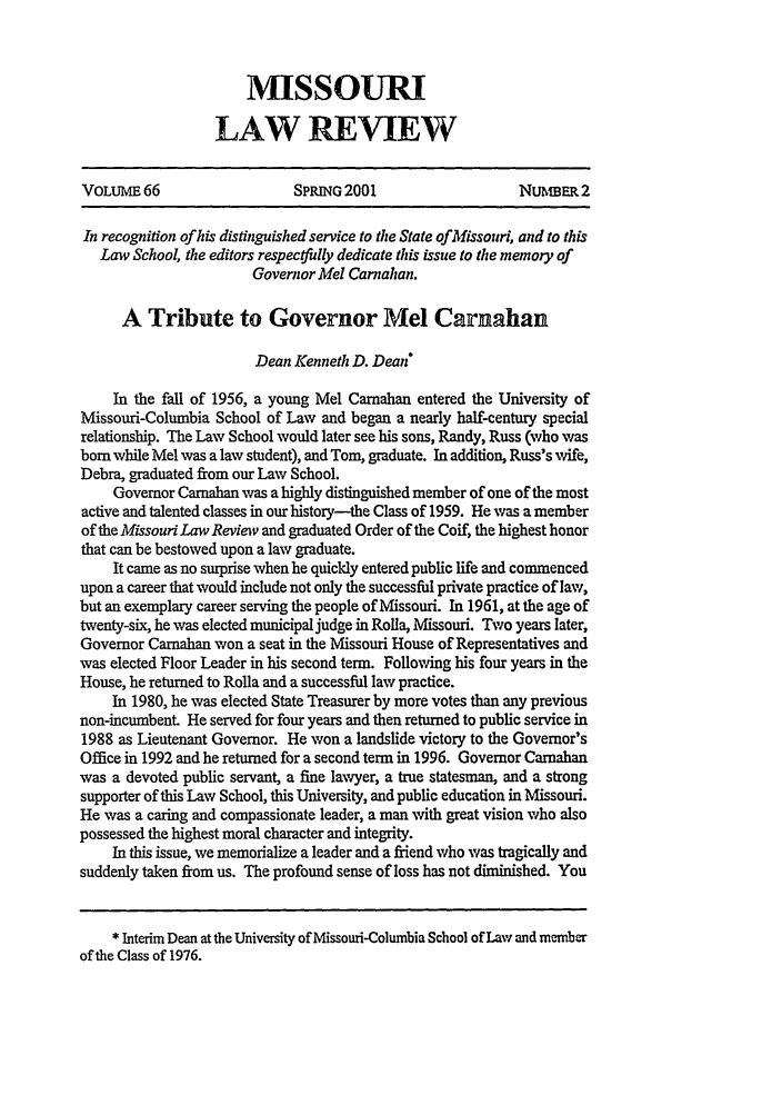 handle is hein.journals/molr66 and id is 273 raw text is: MISSOURI
LAW REVIEW

VOLUME 66                   SPRING 2001                   NuhmER.2
In recognition of his distinguished service to the State of Missouri, and to this
Law School, the editors respecyfully dedicate this issue to the memory of
Governor Mel Carnahan.
A Tribute to Governor Mel Carnahan
Dean Kenneth D. Dean
In the fall of 1956, a young Mel Carnahan entered the University of
Missouri-Columbia School of Law and began a nearly half-century special
relationship. The Law School would later see his sons, Randy, Russ (who was
born while Mel was a law student), and Tom, graduate. In addition, Russ's wife,
Debra, graduated from our Law School.
Governor Carnahan was a highly distinguished member of one of the most
active and talented classes in our history-the Class of 1959. He was a member
of the Missouri Law Reviev and graduated Order of the Coif, the highest honor
that can be bestowed upon a law graduate.
It came as no surprise when he quickly entered public life and commenced
upon a career that would include not only the successful private practice of law,
but an exemplary career serving the people of Missouri. In 1961, at the age of
twenty-six, he was elected municipal judge in Rolla, Missouri. Two years later,
Governor Carnahan won a seat in the Missouri House of Representatives and
was elected Floor Leader in his second term. Following his four years in the
House, he returned to Rolla and a successful law practice.
In 1980, he was elected State Treasurer by more votes than any previous
non-incumbent He served for four years and then returned to public service in
1988 as Lieutenant Governor. He won a landslide victory to the Governor's
Office in 1992 and he returned for a second term in 1996. Governor Carnahan
was a devoted public servant, a fine lawyer, a true statesman, and a strong
supporter of this Law School, this University, and public education in Missouri.
He was a caring and compassionate leader, a man with great vision who also
possessed the highest moral character and integrity.
In this issue, we memorialize a leader and a friend who was tragically and
suddenly taken from us. The profound sense of loss has not diminished. You
* Interim Dean at the University of Missouri-Columbia School of Law and member
of the Class of 1976.


