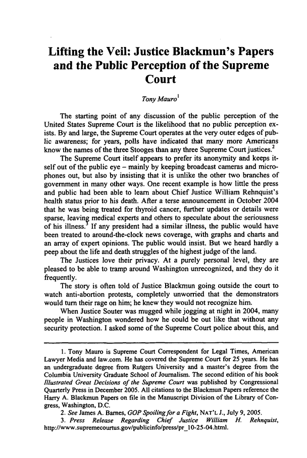 handle is hein.journals/molr70 and id is 1047 raw text is: Lifting the Veil: Justice Blackmun's Papers
and the Public Perception of the Supreme
Court
Tony Maurol
The starting point of any discussion of the public perception of the
United States Supreme Court is the likelihood that no public perception ex-
ists. By and large, the Supreme Court operates at the very outer edges of pub-
lic awareness; for years, polls have indicated that many more Americans
know the names of the three Stooges than any three Supreme Court justices.2
The Supreme Court itself appears to prefer its anonymity and keeps it-
self out of the public eye - mainly by keeping broadcast cameras and micro-
phones out, but also by insisting that it is unlike the other two branches of
government in many other ways. One recent example is how little the press
and public had been able to learn about Chief Justice William Rehnquist's
health status prior to his death. After a terse announcement in October 2004
that he was being treated for thyroid cancer, further updates or details were
sparse, leavinf medical experts and others to speculate about the seriousness
of his illness. If any president had a similar illness, the public would have
been treated to around-the-clock news coverage, with graphs and charts and
an array of expert opinions. The public would insist. But we heard hardly a
peep about the life and death struggles of the highest judge of the land.
The Justices love their privacy. At a purely personal level, they are
pleased to be able to tramp around Washington unrecognized, and they do it
frequently.
The story is often told of Justice Blackmun going outside the court to
watch anti-abortion protests, completely unworried that the demonstrators
would turn their rage on him; he knew they would not recognize him.
When Justice Souter was mugged while jogging at night in 2004, many
people in Washington wondered how he could be out like that without any
security protection. I asked some of the Supreme Court police about this, and
1. Tony Mauro is Supreme Court Correspondent for Legal Times, American
Lawyer Media and law.com. He has covered the Supreme Court for 25 years. He has
an undergraduate degree from Rutgers University and a master's degree from the
Columbia University Graduate School of Journalism. The second edition of his book
Illustrated Great Decisions of the Supreme Court was published by Congressional
Quarterly Press in December 2005. All citations to the Blackmun Papers reference the
Harry A. Blackmun Papers on file in the Manuscript Division of the Library of Con-
gress, Washington, D.C.
2. See James A. Barnes, GOP Spoiling for a Fight, NAT'L J., July 9, 2005.
3. Press Release Regarding  Chief Justice  William  H. Rehnquist,
http://www.supremecourtus.gov/publicinfo/press/prl 0-25-04.html.


