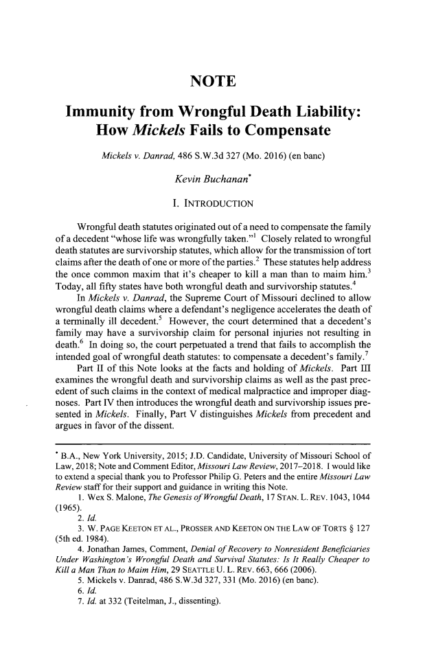 handle is hein.journals/molr82 and id is 865 raw text is: 






                              NOTE


  Immunity from Wrongful Death Liability:

         How Mickels Fails to Compensate

         Mickels  v. Danrad, 486 S.W.3d 327 (Mo. 2016) (en banc)

                           Kevin Buchanan*

                           I. INTRODUCTION

     Wrongful death statutes originated out of a need to compensate the family
of a decedent whose life was wrongfully taken.' Closely related to wrongful
death statutes are survivorship statutes, which allow for the transmission of tort
claims after the death of one or more of the parties.2 These statutes help address
the once common  maxim  that it's cheaper to kill a man than to maim him.3
Today, all fifty states have both wrongful death and survivorship statutes.4
     In Mickels v. Danrad, the Supreme Court of Missouri declined to allow
wrongful death claims where a defendant's negligence accelerates the death of
a terminally ill decedent.5 However, the court determined that a decedent's
family may  have a survivorship claim for personal injuries not resulting in
death.6 In doing so, the court perpetuated a trend that fails to accomplish the
intended goal of wrongful death statutes: to compensate a decedent's family.7
     Part II of this Note looks at the facts and holding of Mickels. Part In
examines the wrongful death and survivorship claims as well as the past prec-
edent of such claims in the context of medical malpractice and improper diag-
noses. Part IV then introduces the wrongful death and survivorship issues pre-
sented in Mickels. Finally, Part V distinguishes Mickels from precedent and
argues in favor of the dissent.


* B.A., New York University, 2015; J.D. Candidate, University of Missouri School of
Law, 2018; Note and Comment Editor, Missouri Law Review, 2017-2018. I would like
to extend a special thank you to Professor Philip G. Peters and the entire Missouri Law
Review staff for their support and guidance in writing this Note.
     1. Wex S. Malone, The Genesis of Wrongful Death, 17 STAN. L. REv. 1043, 1044
(1965).
     2. Id.
     3. W. PAGE KEETON ET AL., PROSSER AND KEETON ON THE LAW OF TORTS § 127
(5th ed. 1984).
     4. Jonathan James, Comment, Denial of Recovery to Nonresident Beneficiaries
Under Washington's Wrongful Death and Survival Statutes: Is It Really Cheaper to
Kill a Man Than to Maim Him, 29 SEATTLE U. L. REv. 663, 666 (2006).
     5. Mickels v. Danrad, 486 S.W.3d 327, 331 (Mo. 2016) (en banc).
     6. Id.
     7. Id. at 332 (Teitelman, J., dissenting).


