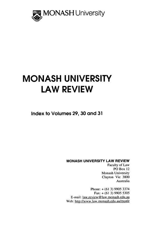 handle is hein.journals/monash2931 and id is 1 raw text is: MONASH UniversityMONASH UNIVERSITYLAW REVIEWIndex to Volumes 29, 30 and 31MONASH UNIVERSITY LAW REVIEWFaculty of LawPO Box 12Monash UniversityClayton Vic 3800AustraliaPhone: + (61 3) 9905 3374Fax: + (61 3) 9905 5305E-mail: law.review @law.monash.edu.auWeb: http://www.law.monash.edu.au/monir