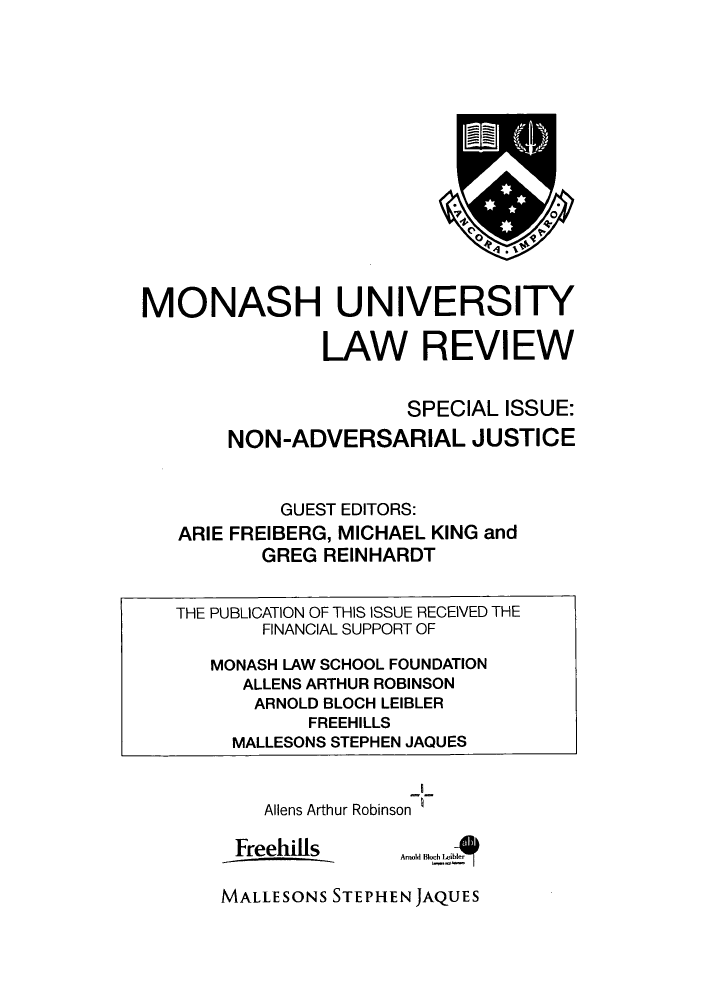 handle is hein.journals/monash37 and id is 1 raw text is: MONASH UNIVERSITYLAW REVIEWSPECIAL ISSUE:NON-ADVERSARIAL JUSTICEGUEST EDITORS:ARIE FREIBERG, MICHAEL KING andGREG REINHARDTTHE PUBLICATION OF THIS ISSUE RECEIVED THEFINANCIAL SUPPORT OFMONASH LAW SCHOOL FOUNDATIONALLENS ARTHUR ROBINSONARNOLD BLOCH LEIBLERFREEHILLSMALLESONS STEPHEN JAQUESAliens Arthur Robinson IFreehillsMALLESONS STEPHEN JAQUESAml lc  Al