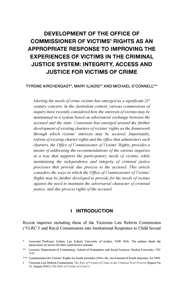 handle is hein.journals/monash45 and id is 1 raw text is:            DEVELOPMENT OF THE OFFICE OF    COMMISSIONER OF VICTIMS' RIGHTS AS AN    APPROPRIATE RESPONSE TO IMPROVING THE    EXPERIENCES OF VICTIMS IN THE CRIMINAL    JUSTICE SYSTEM: INTEGRITY, ACCESS AND            JUSTICE FOR VICTIMS OF CRIME  TYRONE KIRCHENGAST*, MARY ILIADIS** AND MICHAEL O'CONNELL***     Meeting the needs of crime victims has emerged as a significant 21     century concern. In the Australian context, various commissions of     inquiry have recently considered how the interests of victims may be     maintained in a system based on adversarial exchange between the     accused and the state. Consensus has emerged around the further     development of existing charters of victims' rights as the framework     through which victims' interests may be secured. Importantly,     reform ofexisting charter rights and the office that administers such     charters, the Office of Commissioner of Victims' Rights, provides a     means of addressing the recommendations of the various inquiries     in a way that supports the participatory needs of victims, while     maintaining the independence and integrity of criminal justice     processes that provide due process to the accused. This article     considers the ways in which the Office of Commissioner of Victims'     Rights may be further developed to provide for the needs of victims     against the need to maintain the adversarial character of criminal     justice, and due process rights of the accused.                         I INTRODUCTIONRecent inquiries including those of the Victorian Law Reform Commission('VLRC')' and Royal Commissions into Institutional Responses to Child Sexual*  Associate Professor, Sydney Law School, University of Sydney, NSW 2006. The authors thank the   anonymous reviewers for their constructive remarks.** Lecturer, Department of Criminology, School of Humanities and Social Sciences, Deakin University, VIC   3125.*** Commissioner for Victims' Rights for South Australia (2006-18), Government of South Australia, SA 5000.1 Victorian Law Reform Commission, The Role of Victims of Crime in the Criminal Trial Process (Report No   34, August 2016) ('The Role of Victims of Crime').