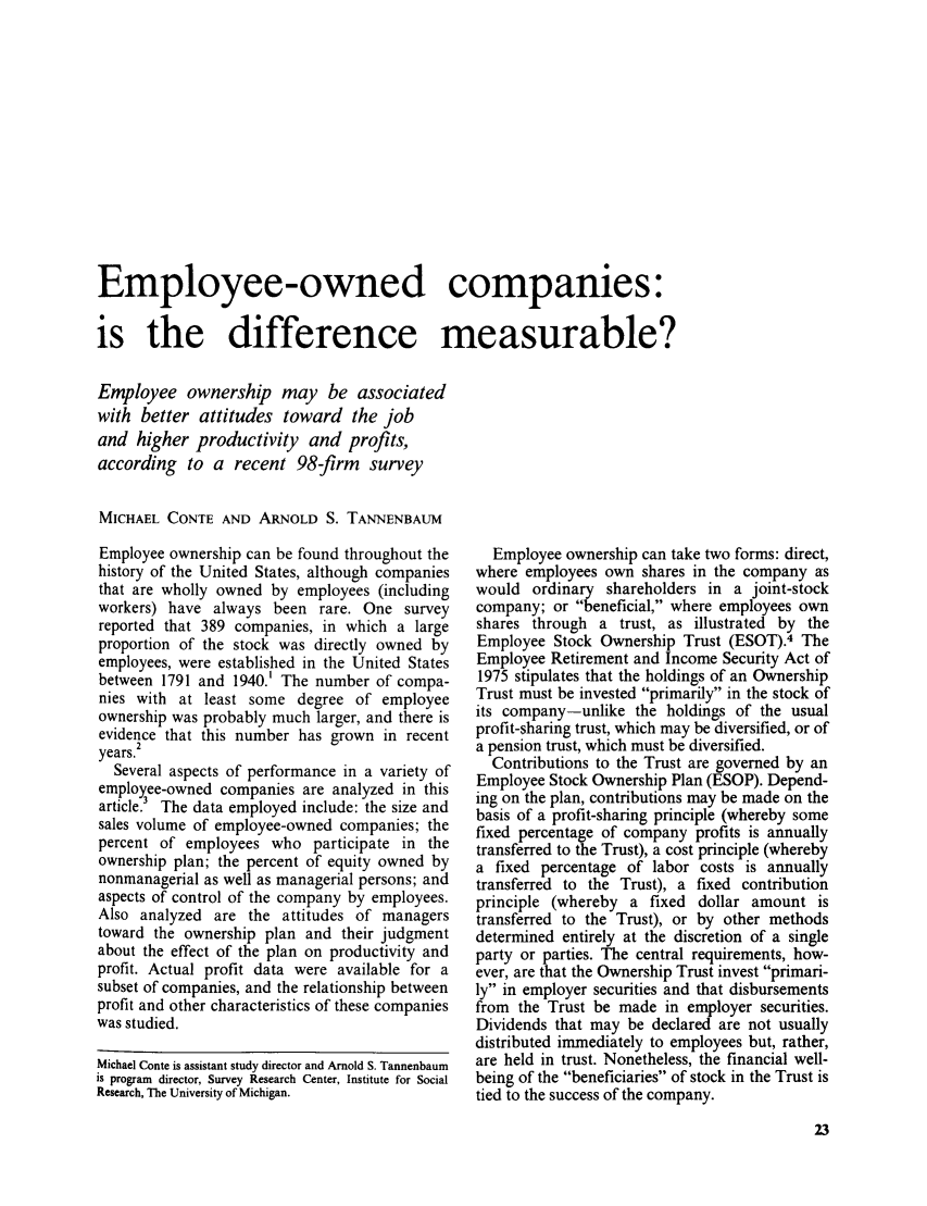 handle is hein.journals/month101 and id is 643 raw text is: Employee-owned companies:
is the difference measurable?
Employee ownership may be associated
with better attitudes toward the job
and higher productivity and profits,
according to a recent 98-firm survey
MICHAEL CONTE AND ARNOLD S. TANNENBAUM

Employee ownership can be found throughout the
history of the United States, although companies
that are wholly owned by employees (including
workers) have always been rare. One survey
reported that 389 companies, in which a large
proportion of the stock was directly owned by
employees, were established in the United States
between 1791 and 1940. The number of compa-
nies with at least some degree of employee
ownership was probably much larger, and there is
evidence that this number has grown in recent
2
years.
Several aspects of performance in a variety of
employee-owned companies are analyzed in this
article.3 The data employed include: the size and
sales volume of employee-owned companies; the
percent of employees who participate in the
ownership plan; the percent of equity owned by
nonmanagerial as well as managerial persons; and
aspects of control of the company by employees.
Also analyzed are the attitudes of managers
toward the ownership plan and their judgment
about the effect of the plan on productivity and
profit. Actual profit data were available for a
subset of companies, and the relationship between
profit and other characteristics of these companies
was studied.
Michael Conte is assistant study director and Arnold S. Tannenbaum
is program director, Survey Research Center, Institute for Social
Research, The University of Michigan.

Employee ownership can take two forms: direct,
where employees own shares in the company as
would ordinary shareholders in a joint-stock
company; or beneficial, where employees own
shares through a trust, as illustrated by the
Employee Stock Ownership Trust (ESOT).4 The
Employee Retirement and Income Security Act of
1975 stipulates that the holdings of an Ownership
Trust must be invested primarily in the stock of
its company-unlike the holdings of the usual
profit-sharing trust, which may be diversified, or of
a pension trust, which must be diversified.
Contributions to the Trust are governed by an
Employee Stock Ownership Plan (ESOP). Depend-
ing on the plan, contributions may be made on the
basis of a profit-sharing principle (whereby some
fixed percentage of company profits is annually
transferred to the Trust), a cost principle (whereby
a fixed percentage of labor costs is annually
transferred to the Trust), a fixed contribution
principle (whereby a fixed dollar amount is
transferred to the Trust), or by other methods
determined entirely at the discretion of a single
party or parties. The central requirements, how-
ever, are that the Ownership Trust invest primari-
ly in employer securities and that disbursements
from the Trust be made in employer securities.
Dividends that may be declared are not usually
distributed immediately to employees but, rather,
are held in trust. Nonetheless, the financial well-
being of the beneficiaries of stock in the Trust is
tied to the success of the company.


