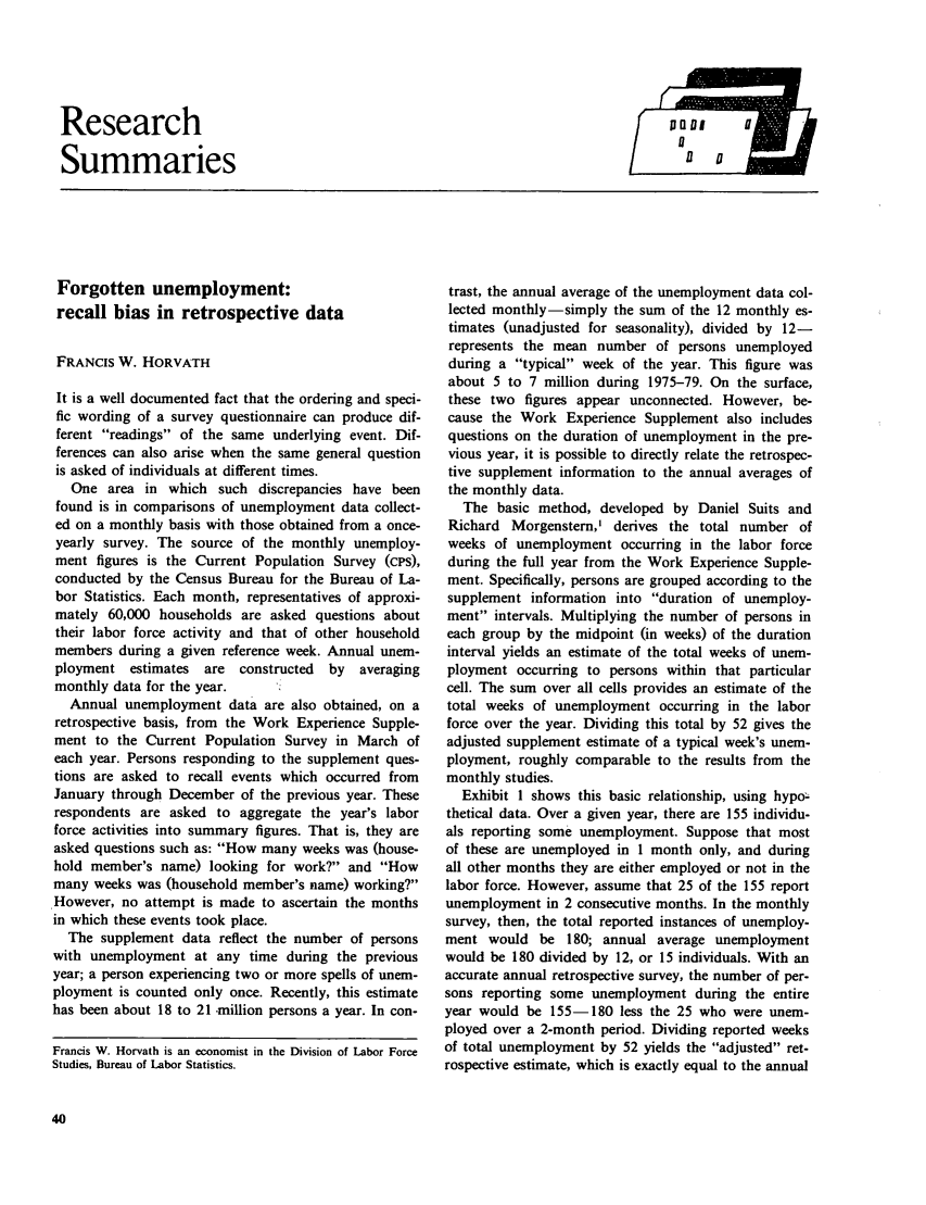 handle is hein.journals/month105 and id is 238 raw text is: Research
Summaries

Forgotten unemployment:
recall bias in retrospective data
FRANCIS W. HORVATH
It is a well documented fact that the ordering and speci-
fic wording of a survey questionnaire can produce dif-
ferent readings of the same underlying event. Dif-
ferences can also arise when the same general question
is asked of individuals at different times.
One area in which such discrepancies have been
found is in comparisons of unemployment data collect-
ed on a monthly basis with those obtained from a once-
yearly survey. The source of the monthly unemploy-
ment figures is the Current Population Survey (cPs),
conducted by the Census Bureau for the Bureau of La-
bor Statistics. Each month, representatives of approxi-
mately 60,000 households are asked questions about
their labor force activity and that of other household
members during a given reference week. Annual unem-
ployment estimates  are constructed  by  averaging
monthly data for the year.
Annual unemployment data are also obtained, on a
retrospective basis, from the Work Experience Supple-
ment to the Current Population Survey in March of
each year. Persons responding to the supplement ques-
tions are asked to recall events which occurred from
January through December of the previous year. These
respondents are asked to aggregate the year's labor
force activities into summary figures. That is, they are
asked questions such as: How many weeks was (house-
hold member's name) looking for work? and How
many weeks was (household member's name) working?
However, no attempt is made to ascertain the months
in which these events took place.
The supplement data reflect the number of persons
with unemployment at any time during the previous
year; a person experiencing two or more spells of unem-
ployment is counted only once. Recently, this estimate
has been about 18 to 21 -million persons a year. In con-
Francis W. Horvath is an economist in the Division of Labor Force
Studies, Bureau of Labor Statistics.

trast, the annual average of the unemployment data col-
lected monthly-simply the sum of the 12 monthly es-
timates (unadjusted for seasonality), divided by 12-
represents the mean number of persons unemployed
during a typical week of the year. This figure was
about 5 to 7 million during 1975-79. On the surface,
these two figures appear unconnected. However, be-
cause the Work Experience Supplement also includes
questions on the duration of unemployment in the pre-
vious year, it is possible to directly relate the retrospec-
tive supplement information to the annual averages of
the monthly data.
The basic method, developed by Daniel Suits and
Richard Morgenstern,' derives the total number of
weeks of unemployment occurring in the labor force
during the full year from the Work Experience Supple-
ment. Specifically, persons are grouped according to the
supplement information into duration of unemploy-
ment intervals. Multiplying the number of persons in
each group by the midpoint (in weeks) of the duration
interval yields an estimate of the total weeks of unem-
ployment occurring to persons within that particular
cell. The sum over all cells provides an estimate of the
total weeks of unemployment occurring in the labor
force over the year. Dividing this total by 52 gives the
adjusted supplement estimate of a typical week's unem-
ployment, roughly comparable to the results from the
monthly studies.
Exhibit 1 shows this basic relationship, using hypo-
thetical data. Over a given year, there are 155 individu-
als reporting some unemployment. Suppose that most
of these are unemployed in 1 month only, and during
all other months they are either employed or not in the
labor force. However, assume that 25 of the 155 report
unemployment in 2 consecutive months. In the monthly
survey, then, the total reported instances of unemploy-
ment would be 180; annual average unemployment
would be 180 divided by 12, or 15 individuals. With an
accurate annual retrospective survey, the number of per-
sons reporting some unemployment during the entire
year would be 155-180 less the 25 who were unem-
ployed over a 2-month period. Dividing reported weeks
of total unemployment by 52 yields the adjusted ret-
rospective estimate, which is exactly equal to the annual


