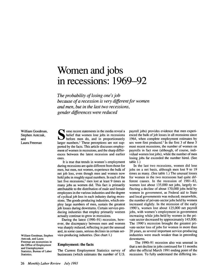 handle is hein.journals/month116 and id is 710 raw text is: Women and jobsin recessions: 1969-92The probability of losing one's jobbecause of a recession is very different for womenand men, but in the last two recessions,gender differences were reducedWilliam Goodman,Stephen Antczak,andLaura FreemanWilliam Goodman, StephenAntczak, and LauraFreeman are economists inthe Office of Employmentand UnemploymentStatistics, Bureau of LaborStatistics.ome recent statements in the media reveal abelief that women lose jobs in recessionsbefore men do, and in proportionatelylarger numbers.' These perceptions are not sup-ported by the facts. This article discusses employ-ment of women in recessions, and the sharp differ-ences between the latest recession and earlierones.It is true that trends in women's employmentduring recessions are quite different from those formen, but men, not women, experience the bulk ofnet job loss, even though men and women nowhold jobs in roughly equal numbers. In each of thelast five recessions,2 men lost at least 9 times asmany jobs as women did. This fact is primarilyattributable to the distribution of male and femaleemployees in the various industries and the degreeof cyclical job loss in each industry during reces-sions. The goods-producing industries, which em-ploy large numbers of men, sustain the greatestjob losses during downturns. Certain service-pro-ducing industries that employ primarily womenactually continue to grow in recessions.During the latest (1990-91) recession, how-ever, the discrepancy between men and womenwas sharply reduced, reflecting in part the unusualand, in some cases, serious declines in certain ser-vice-producing industries. (See chart 1.)Employment: the factsThe Current Employment Statistics survey ofbusinesses (which estimates the number of U.S.payroll jobs) provides evidence that men experi-enced the bulk of job losses in all recessions since1964, when complete employment estimates bysex were first produced.' In the first 3 of these 5most recent recessions, the number of women onpayrolls in fact rose (although, of course, indi-vidual women lost jobs), while the number of menlosing jobs far exceeded the number hired. (Seetable 1.)In the last two recessions, women did losejobs on a net basis, although men lost 9 to 19times as many. (See table 1.) The unusual lossesfor women in the two recessions had quite dif-ferent causes. In the recession of 1981-82,women lost about 135,000 net jobs, largely re-flecting a decline of about 170,000 jobs held bywomen in government, as Federal aid to Stateand local governments was reduced; meanwhile,the number of private-sector jobs held by womenincreased slightly. In the recession of the early1990's, women lost about 125,000 net payrolljobs, with women's employment in governmentincreasing while jobs held by women in the pri-vate sector decreased by approximately 145,000.The 1990's recession brought the greatest pri-vate-sector loss of jobs for women in more than20 years, as several important service-producingindustries were much weaker than in precedingdownturns.The 1990-91 recession also was unusual inthat a net decline in jobs continued for 11 monthsafter the official March 1991 ending point of therecession. To fully understand the differing im-26 Monthly Labor Review  July 1993