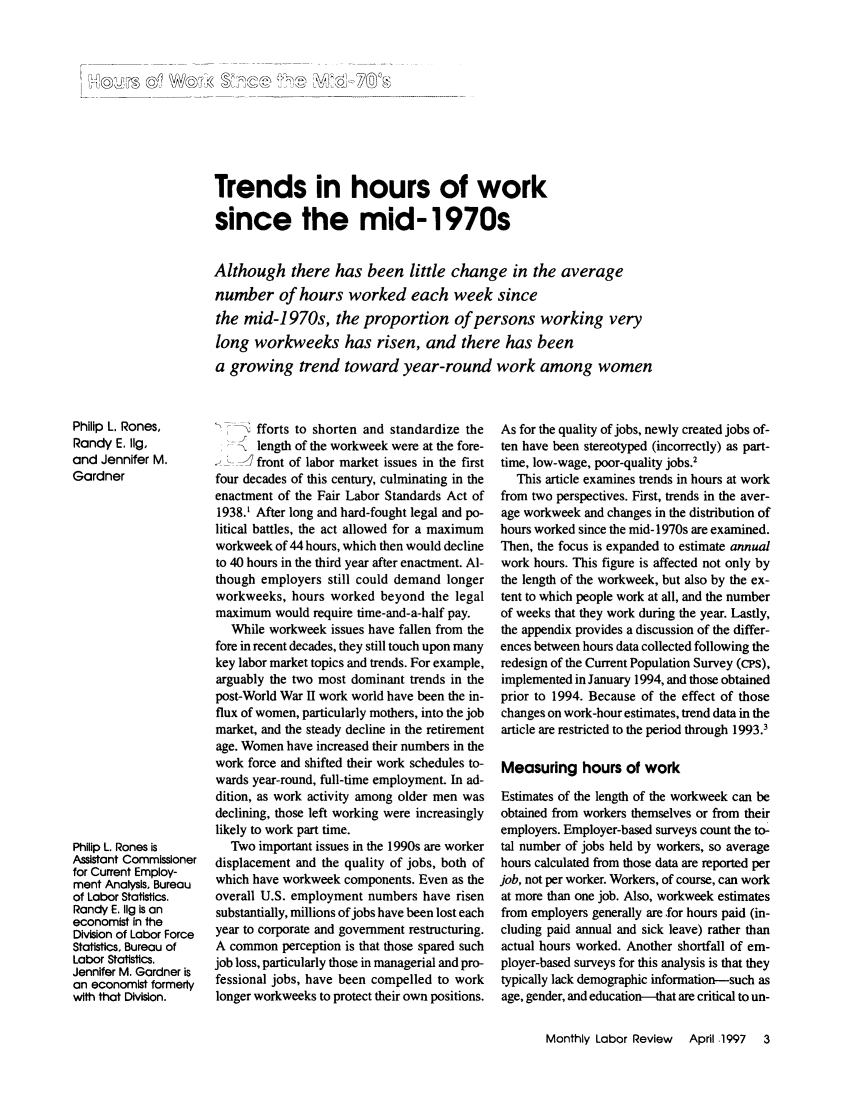 handle is hein.journals/month120 and id is 303 raw text is: Trends in hours of worksince the mid-1970sAlthough there has been little change in the averagenumber of hours worked each week sincethe mid-1970s, the proportion of persons working verylong workweeks has risen, and there has beena growing trend toward year-round work among womenPhilip L. Rones,Randy E. 11g,and Jennifer M.GardnerPhilip L. Rones isAssistant Commissionerfor Current Employ-ment Analysis, Bureauof Labor Statistics.Randy E. Ilg is aneconomist in theDivision of Labor ForceStatistics, Bureau ofLabor Statistics.Jennifer M. Gardner isan economist formerlywith that Division._     fforts to shorten and standardize thelength of the workweek were at the fore-] front of labor market issues in the firstfour decades of this century, culminating in theenactment of the Fair Labor Standards Act of1938.' After long and hard-fought legal and po-litical battles, the act allowed for a maximumworkweek of 44 hours, which then would declineto 40 hours in the third year after enactment. Al-though employers still could demand longerworkweeks, hours worked beyond the legalmaximum would require time-and-a-half pay.While workweek issues have fallen from thefore in recent decades, they still touch upon manykey labor market topics and trends. For example,arguably the two most dominant trends in thepost-World War II work world have been the in-flux of women, particularly mothers, into the jobmarket, and the steady decline in the retirementage. Women have increased their numbers in thework force and shifted their work schedules to-wards year-round, full-time employment. In ad-dition, as work activity among older men wasdeclining, those left working were increasinglylikely to work part time.Two important issues in the 1990s are workerdisplacement and the quality of jobs, both ofwhich have workweek components. Even as theoverall U.S. employment numbers have risensubstantially, millions of jobs have been lost eachyear to corporate and government restructuring.A common perception is that those spared suchjob loss, particularly those in managerial and pro-fessional jobs, have been compelled to worklonger workweeks to protect their own positions.As for the quality of jobs, newly created jobs of-ten have been stereotyped (incorrectly) as part-time, low-wage, poor-quality jobs.2This article examines trends in hours at workfrom two perspectives. First, trends in the aver-age workweek and changes in the distribution ofhours worked since the mid-I 970s are examined.Then, the focus is expanded to estimate annualwork hours. This figure is affected not only bythe length of the workweek, but also by the ex-tent to which people work at all, and the numberof weeks that they work during the year. Lastly,the appendix provides a discussion of the differ-ences between hours data collected following theredesign of the Current Population Survey (cps),implemented in January 1994, and those obtainedprior to 1994. Because of the effect of thosechanges on work-hour estimates, trend data in thearticle are restricted to the period through 1993.3Measuring hours of workEstimates of the length of the workweek can beobtained from workers themselves or from theiremployers. Employer-based surveys count the to-tal number of jobs held by workers, so averagehours calculated from those data are reported perjob, not per worker. Workers, of course, can workat more than one job. Also, workweek estimatesfrom employers generally are for hours paid (in-cluding paid annual and sick leave) rather thanactual hours worked. Another shortfall of em-ployer-based surveys for this analysis is that theytypically lack demographic information-such asage, gender, and education-that are critical to un-Monthly Labor Review  April .1997  3