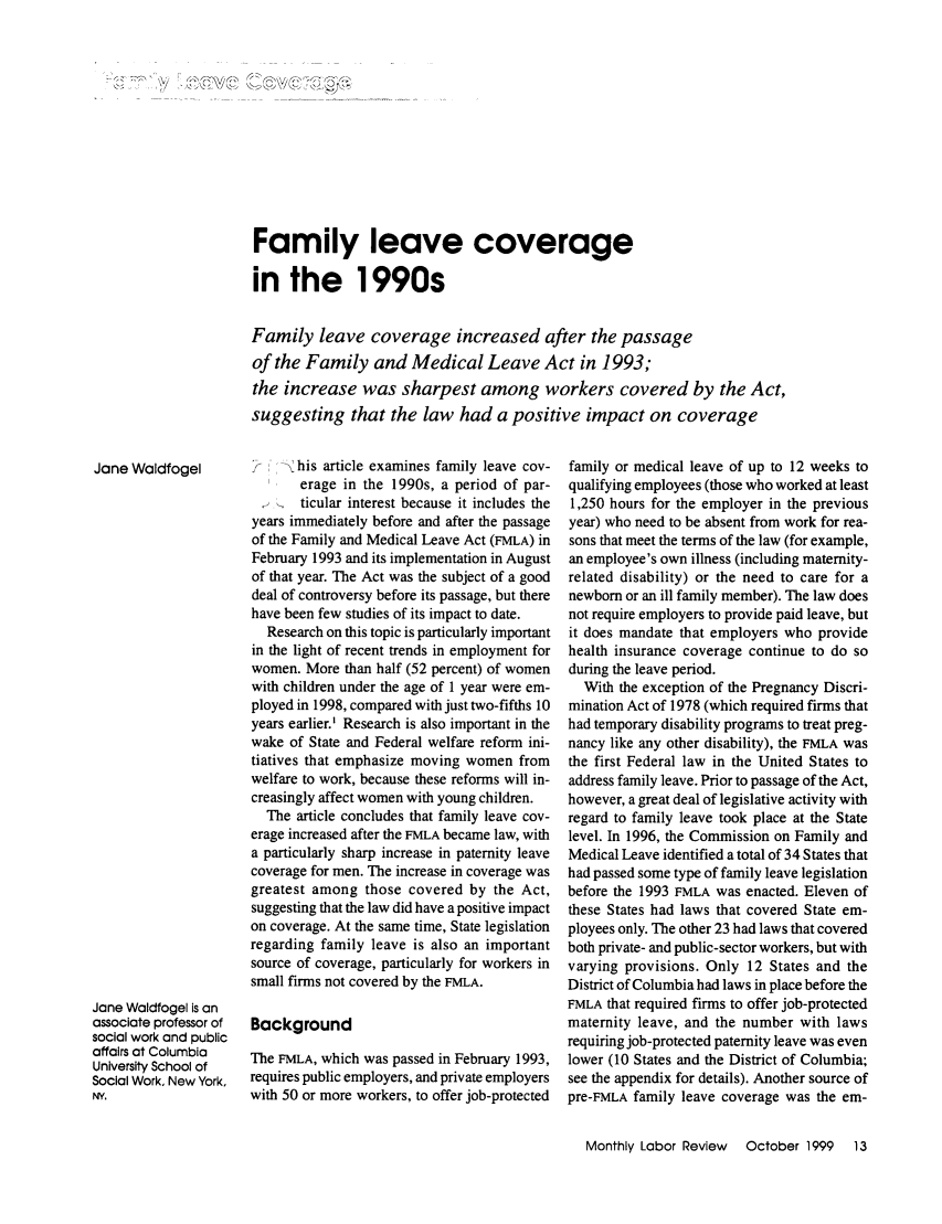 handle is hein.journals/month122 and id is 963 raw text is: Family leave coveragein the 1990sFamily leave coverage increased after the passageof the Family and Medical Leave Act in 1993;the increase was sharpest among workers covered by the Act,suggesting that the law had a positive impact on coveragehis article examines family leave cov-erage in the 1990s, a period of par-ticular interest because it includes theyears immediately before and after the passageof the Family and Medical Leave Act (FMLA) inFebruary 1993 and its implementation in Augustof that year. The Act was the subject of a gooddeal of controversy before its passage, but therehave been few studies of its impact to date.Research on this topic is particularly importantin the light of recent trends in employment forwomen. More than half (52 percent) of womenwith children under the age of 1 year were em-ployed in 1998, compared with just two-fifths 10years earlier.' Research is also important in thewake of State and Federal welfare reform ini-tiatives that emphasize moving women fromwelfare to work, because these reforms will in-creasingly affect women with young children.The article concludes that family leave cov-erage increased after the FMLA became law, witha particularly sharp increase in paternity leavecoverage for men. The increase in coverage wasgreatest among those covered by the Act,suggesting that the law did have a positive impacton coverage. At the same time, State legislationregarding family leave is also an importantsource of coverage, particularly for workers insmall firms not covered by the FMLA.BackgroundThe FMLA, which was passed in February 1993,requires public employers, and private employerswith 50 or more workers, to offer job-protectedfamily or medical leave of up to 12 weeks toqualifying employees (those who worked at least1,250 hours for the employer in the previousyear) who need to be absent from work for rea-sons that meet the terms of the law (for example,an employee's own illness (including maternity-related disability) or the need to care for anewborn or an ill family member). The law doesnot require employers to provide paid leave, butit does mandate that employers who providehealth insurance coverage continue to do soduring the leave period.With the exception of the Pregnancy Discri-mination Act of 1978 (which required firms thathad temporary disability programs to treat preg-nancy like any other disability), the FMLA wasthe first Federal law in the United States toaddress family leave. Prior to passage of the Act,however, a great deal of legislative activity withregard to family leave took place at the Statelevel. In 1996, the Commission on Family andMedical Leave identified a total of 34 States thathad passed some type of family leave legislationbefore the 1993 FMLA was enacted. Eleven ofthese States had laws that covered State em-ployees only. The other 23 had laws that coveredboth private- and public-sector workers, but withvarying provisions. Only 12 States and theDistrict of Columbia had laws in place before theFMLA that required firms to offer job-protectedmaternity leave, and the number with lawsrequiring job-protected paternity leave was evenlower (10 States and the District of Columbia;see the appendix for details). Another source ofpre-FMLA family leave coverage was the em-Monthly Labor Review  October 1999  13Jane WaldfogelJane Waldfogel is anassociate professor ofsocial work and publicaffairs at ColumbiaUniversity School ofSocial Work, New York,N.