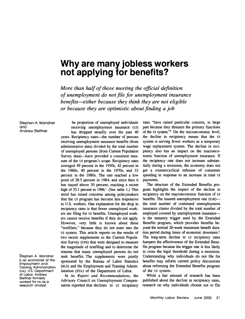handle is hein.journals/month123 and id is 555 raw text is: Why are many jobless workers
not applying for benefits?
More than half of those meeting the official definition
of unemployment do not file for unemployment insurance
benefits-either because they think they are not eligible
or because they are optimistic about finding a job

Stephen A. Wandner
and
Andrew Stettner
Stephen A. Wandner
is an economist at the
Employment and
Training Administration
(ETA), U.S. Department
of Labor. Andrew
Stettner formerly
worked for ETA as a
research analyst.

he proportion of unemployed individuals
receiving unemployment insurance (Ut)
has dropped steadily over the past 40
years. Recipiency rates-the number of persons
receiving unemployment insurance benefits (from
administrative data) divided by the total number
of unemployed persons (from Current Population
Survey data)--have provided a consistent mea-
sure of the tn program's scope. Recipiency rates
averaged 49 percent in the 1950s, 42 percent in
the 1960s, 40 percent in the 1970s, and 33
percent in the 1980s. The rate reached a low
point of 28.5 percent in 1984, and since then it
has stayed above 30 percent, reaching a recent
high of 35.1 percent in 1996.1 (See table 1.) This
trend has raised concerns among policymakers
that the uTI program has become less responsive
to U.S. workers. One explanation for the drop in
recipiency rates is that fewer unemployed work-
ers are filing for uI benefits. Unemployed work-
ers cannot receive benefits if they do not apply.
However, very little is known about these
nonfilers, because they do not enter into the
ut system. This article reports on the results of
two recent supplements to the Current Popula-
tion Survey (cPS) that were designed to measure
the magnitude of nonfiling and to determine the
reasons that many unemployed persons do not
seek benefits. The supplements were jointly
sponsored by the Bureau of Labor Statistics
(BLS) and the Employment and Training Admin-
istration (ETA) of the Department of Labor.
In its Report and Recommendations, the
Advisory Council on Unemployment Compen-
sation reported that declines in Ut recipiency

rates have raised particular concern, in large
part because they threaten the primary functions
of the U1 system.2 On the microeconomic level,
the decline in recipiency means that the uI
system is serving fewer workers as a temporary
wage replacement system. The decline in reci-
piency also has an impact on the macroeco-
nomic function of unemployment insurance. If
the recipiency rate does not increase substan-
tially during a recession, the economy does not
get a countercyclical infusion of consumer
spending in response to an increase in total ut
payments.
The structure of the Extended Benefits pro-
gram highlights the impact of the decline in
recipiency on the macroeconomic function of U1
benefits. The insured unemployment rate (IuR)--
the total number of continued unemployment
insurance claims divided by the total number of
employed covered by unemployment insurance-
is the statutory trigger used by the Extended
Benefits program, which provides benefits be-
yond the normal 26-week maximum benefit dura-
tion period during times of economic downturn.3
The long-term decline in ut recipiency rates
hampers the effectiveness of the Extended Bene-
fits program because the trigger rate is less likely
to cross the legal threshold during a recession.
Understanding why individuals do not file for
benefits may inform current policy discussions
about reforming the Extended Benefits program
of the ut system.
While a fair amount of research has been
published about the decline in recipiency rates,
research on why individuals choose not to file
Monthly Labor Review    June 2000   21


