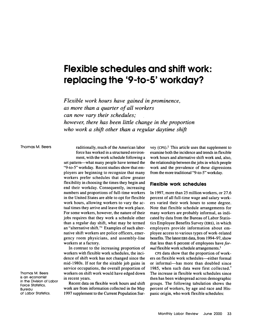 handle is hein.journals/month123 and id is 567 raw text is: Flexible schedules and shift work:replacing the '9-to-5' workday?Flexible work hours have gained in prominence,as more than a quarter of all workerscan now vary their schedules;however, there has been little change in the proportionwho work a shift other than a regular daytime shiftraditionally, much of the American laborforce has worked in a structured environ-ment, with the work schedule following aset pattern-what many people have termed the9-to-5 workday. Recent studies show that em-ployers are beginning to recognize that manyworkers prefer schedules that allow greaterflexibility in choosing the times they begin andend their workday. Consequently, increasingnumbers and proportions of full-time workersin the United States are able to opt for flexiblework hours, allowing workers to vary the ac-tual times they arrive and leave the work place.For some workers, however, the nature of theirjobs requires that they work a schedule otherthan a regular day shift, what may be termedan alternative shift.' Examples of such alter-native shift workers are police officers, emer-gency room physicians, and assembly-lineworkers at a factory.In contrast to the increasing proportion ofworkers with flexible work schedules, the inci-dence of shift work has not changed since themid-1980s. If not for the sizable job gains inservice occupations, the overall proportion ofworkers on shift work would have edged downin recent years.Recent data on flexible work hours and shiftwork are from information collected in the May1997 supplement to the Current Population Sur-vey (cps).2 This article uses that supplement toexamine both the incidence and trends in flexiblework hours and alternative shift work and, also,the relationship between the jobs in which peoplework and the prevalence of these digressionsfrom the more traditional 9-to-5 workday.Flexible work schedulesIn 1997, more than 25 million workers, or 27.6percent of all full-time wage and salary work-ers varied their work hours to some degree.Note that flexible schedule arrangements formany workers are probably informal, as indi-cated by data from the Bureau of Labor Statis-tics Employee Benefits Survey (EBS), in whichemployers provide information about em-ployee access to various types of work-relatedbenefits. The latest EBS data, from 1994-97, showthat less than 6 percent of employees have for-mal flexible work schedule arrangements.3cPs data show that the proportion of work-ers on flexible work schedules-either formalor informal-has more than doubled since1985, when such data were first collected.The increase in flexible work schedules sincethen has been widespread across demographicgroups. The following tabulation shows thepercent of workers, by age and race and His-panic origin, who work flexible schedules:Monthly Labor Review  June 2000  33Thomas M. BeersThomas M. Beersis an economistin the Division of LaborForce Statistics,Bureauof Labor Statistics.