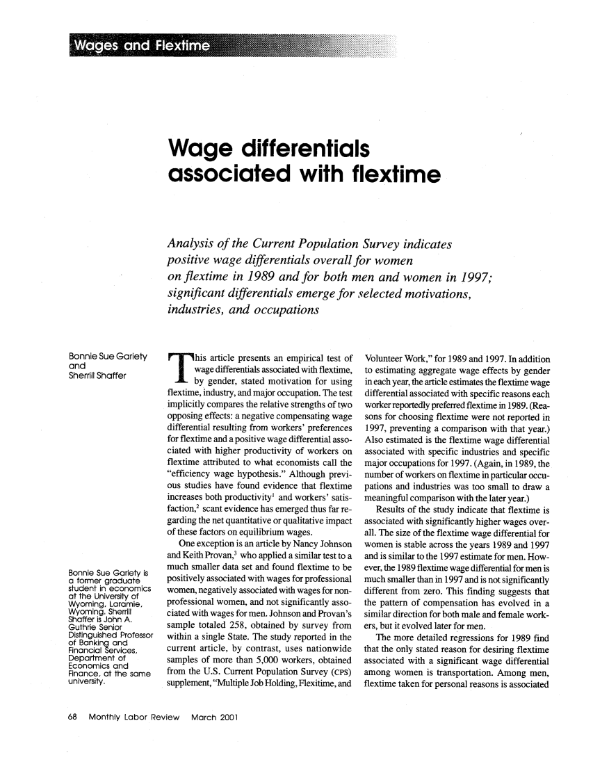 handle is hein.journals/month124 and id is 288 raw text is: Wage differentials
associated with flextime
Analysis of the Current Population Survey indicates
positive wage differentials overall for women
on flextime in 1989 and for both men and women in 1997;
significant differentials emerge for selected motivations,
industries, and occupations

Bonnie Sue Gariety
and
Sherrill Shaffer
Bonnie Sue Gariety is
a former graduate
student in economics
at the University of
Wyoming, Laramie,
Wyoming. Sherrill
Shaffer is John A.
Guthrie Senior
Distinguished Professor
of Banking and
Financial Services,
Department of
Economics and
Finance, at the same
university.

his article presents an empirical test of
wage differentials associated with flextime,
by gender, stated motivation for using
flextime, industry, and major occupation. The test
implicitly compares the relative strengths of two
opposing effects: a negative compensating wage
differential resulting from workers' preferences
for flextime and a positive wage differential asso-
ciated with higher productivity of workers on
flextime attributed to what economists call the
efficiency wage hypothesis. Although previ-
ous studies have found evidence that flextime
increases both productivity' and workers' satis-
faction,2 scant evidence has emerged thus far re-
garding the net quantitative or qualitative impact
of these factors on equilibrium wages.
One exception is an article by Nancy Johnson
and Keith Provan,3 who applied a similar test to a
much smaller data set and found flextime to be
positively associated with wages for professional
women, negatively associated with wages for non-
professional women, and not significantly asso-
ciated with wages for men. Johnson and Provan's
sample totaled 258, obtained by survey from
within a single State. The study reported in the
current article, by contrast, uses nationwide
samples of more than 5,000 workers, obtained
from the U.S. Current Population Survey (cPs)
supplement, Multiple Job Holding, Flexitime, and

Volunteer Work, for 1989 and 1997. In addition
to estimating aggregate wage effects by gender
in each year, the article estimates the flextime wage
differential associated with specific reasons each
worker reportedly preferred flextime in 1989. (Rea-
sons for choosing flextime were not reported in
1997, preventing a comparison with that year.)
Also estimated is the flextime wage differential
associated with specific industries and specific
major occupations for 1997. (Again, in 1989, the
number of workers on flextime in particular occu-
pations and industries was too small to draw a
meaningful comparison with the later year.)
Results of the study indicate that flextime is
associated with significantly higher wages over-
all. The size of the flextime wage differential for
women is stable across the years 1989 and 1997
and is similar to the 1997 estimate for men. How-
ever, the 1989 flextime wage differential for men is
much smaller than in 1997 and is not significantly
different from zero. This finding suggests that
the pattern of compensation has evolved in a
similar direction for both male and female work-
ers, but it evolved later for men.
The more detailed regressions for 1989 find
that the only stated reason for desiring flextime
associated with a significant wage differential
among women is transportation. Among men,
flextime taken for personal reasons is associated

68  Monthly Labor Review  March 2001


