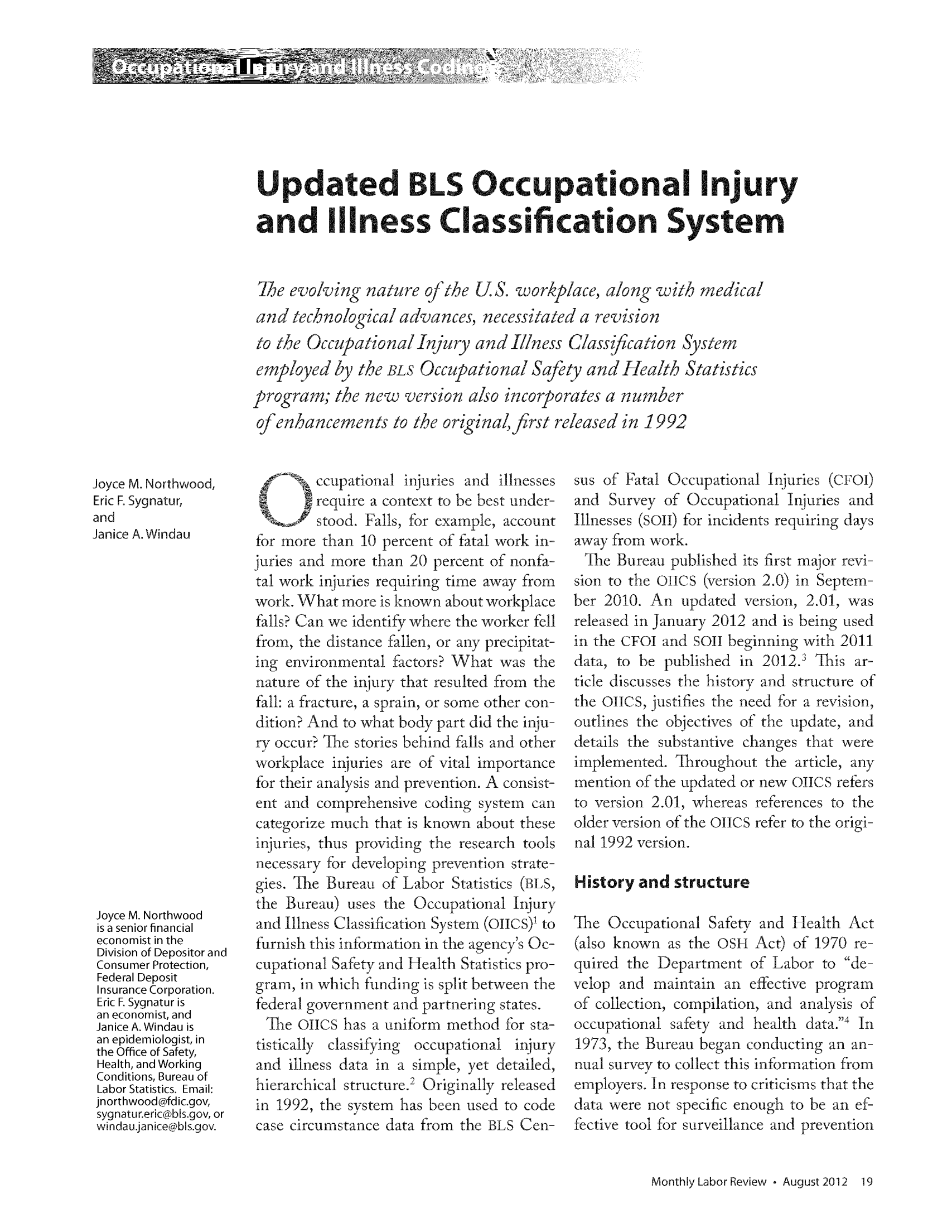 handle is hein.journals/month135 and id is 1012 raw text is: Updated BLS Occupational Injury
and illness Classification System
Tie evolving nature ofthe US. workplace, along with medical
and technological advances, necessitated a revision
to the OccupationalInjury and Illness Classification System
employed by the BLs Occupational Safety and Health Statistics
program; the new version also incorporates a number
of enhancements to the originafirst released in 1992

Joyce M. Northwood,
Eric F. Sygnatur,
and
Janice A. Windau
Joyce M. Northwood
is a senior financial
economist in the
Division of Depositor and
Consumer Protection,
Federal Deposit
Insurance Corporation.
Eric F. Sygnatur is
an economist, and
Janice A. Windau is
an epidemiologist, in
the Office of Safety,
Health, and Working
Conditions, Bureau of
Labor Statistics. Email:
jnorthwood@fdic.gov,
sygnatur.eric@bls.gov, or
windau.janice@bls.gov.

ccupational injuries and illnesses
S    _ ~ require a context to be best under-
stood. Falls, for example, account
for more than 10 percent of fatal work in-
juries and more than 20 percent of nonfa-
tal work injuries requiring time away from
work. What more is known about workplace
falls? Can we identify where the worker fell
from, the distance fallen, or any precipitat-
ing environmental factors? What was the
nature of the injury that resulted from the
fall: a fracture, a sprain, or some other con-
dition? And to what body part did the inju-
ry occur? The stories behind falls and other
workplace injuries are of vital importance
for their analysis and prevention. A consist-
ent and comprehensive coding system can
categorize much that is known about these
injuries, thus providing the research tools
necessary for developing prevention strate-
gies. The Bureau of Labor Statistics (BLS,
the Bureau) uses the Occupational Injury
and Illness Classification System (011CS)' to
furnish this information in the agency's Oc-
cupational Safety and Health Statistics pro-
gram, in which finding is split between the
federal government and partnering states.
The 011cs has a uniform method for sta-
tistically  classifying  occupational injury
and illness data in a simple, yet detailed,
hierarchical structure. Originally released
in 1992, the system has been used to code
case circumstance data from the BLS Cen-

sus of Fatal Occupational Injuries (CFuI)
and Survey of Occupational Injuries and
Illnesses (Soil) for incidents requiring days
away from work.
ihe Bureau published its first major revi-
sion to the OICS (version 2.0) in Septem-
ber 2010. An updated version, 2.01, was
released in January 2012 and is being used
in the CFI and SOil beginning with 2011
data, to be published in 2012.' This ar-
ticle discusses the history and structure of
the OIICS, justifies the need for a revision,
outlines the objectives of the update, and
details the substantive changes that were
implemented. Throughout the article, any
mention of the updated or new 011cs refers
to version 2.01, whereas references to the
older version of the OIICS refer to the origi-
nal 1992 version.
History and structure
The Occupational Safety and Health Act
(also known as the OSH Act) of 1970 re-
quired the Department of Labor to de-
velop and maintain an effective program
of collection, compilation, and analysis of
occupational safety and health data.4 In
1973, the Bureau began conducting an an-
nual survey to collect this information from
employers. In response to criticisms that the
data were not specific enough to be an ef-
fective tool for surveillance and prevention

Monthly Labor Review  August 2012 19


