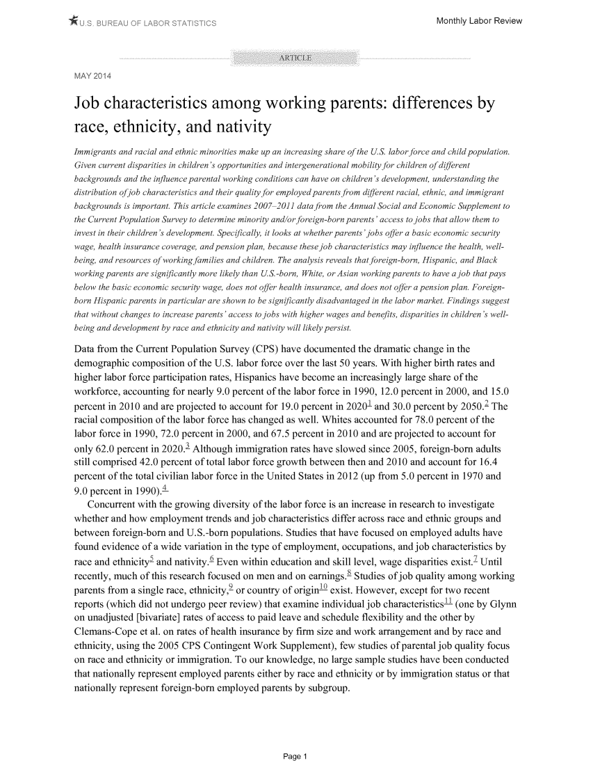 handle is hein.journals/month137 and id is 440 raw text is: 
Monthly Labor Review


MAY 2014


Job characteristics among working parents: differences by

race, ethnicity, and nativity

Immigrants and racial and ethnic minorities make up an increasing share of the U.S. labor force and child population.
Given current disparities in children's opportunities and intergenerational mobility for children of different
backgrounds and the influence parental working conditions can have on children's development, understanding the
distribution ofjob characteristics and their quality for employed parents from difirent racial, ethnic, and immigrant
backgrounds is important. This article examines 2007 20]1 data from the Annual Social and Economic Supplement to
the Current Population Survey to determine minority and/orforeign-born parents'access to jobs that allow them to
invest in their children's development. Specifically, it looks at whether parents 'jobs offer a basic economic security
wage, health insurance coverage, and pension plan, because these job characteristics may influence the health, well-
being, and resources of workingfamilies and children. The analysis reveals that foreign-born, Hispanic, and Black
working parents are significantly more likely than U.S.-born, White, or Asian working parents to have ajob that pays
below the basic economic security wage, does not offer health insurance, and does not offer a pension plan. Foreign-
born Hispanic parents in particular are shown to be significantly disadvantaged in the labor market. Findings suggest
that without changes to increase parents' access to jobs with higher wages and benefits, disparities in children's well-
being and development by race and ethnicity and nativity will likely persist.

Data from the Current Population Survey (CPS) have documented the dramatic change in the
demographic composition of the U.S. labor force over the last 50 years. With higher birth rates and
higher labor force participation rates, Hispanics have become an increasingly large share of the
workforce, accounting for nearly 9.0 percent of the labor force in 1990, 12.0 percent in 2000, and 15.0
percent in 2010 and are projected to account for 19.0 percent in 20201 and 30.0 percent by 2050.' The
racial composition of the labor force has changed as well. Whites accounted for 78.0 percent of the
labor force in 1990, 72.0 percent in 2000, and 67.5 percent in 2010 and are projected to account for
only 62.0 percent in 2020.- Although immigration rates have slowed since 2005, foreign-born adults
still comprised 42.0 percent of total labor force growth between then and 2010 and account for 16.4
percent of the total civilian labor force in the United States in 2012 (up from 5.0 percent in 1970 and
9.0 percent in 1990).4
   Concurrent with the growing diversity of the labor force is an increase in research to investigate
whether and how employment trends and job characteristics differ across race and ethnic groups and
between foreign-born and U.S.-born populations. Studies that have focused on employed adults have
found evidence of a wide variation in the type of employment, occupations, and job characteristics by
race and ethnicity and nativity.6 Even within education and skill level, wage disparities exist.2 Until
recently, much of this research focused on men and on earnings.8 Studies of job quality among working
parents from a single race, ethnicity,2 or country of origin-2 exist. However, except for two recent
reports (which did not undergo peer review) that examine individual job characteristics-L (one by Glynn
on unadjusted [bivariate] rates of access to paid leave and schedule flexibility and the other by
Clemans-Cope et al. on rates of health insurance by firm size and work arrangement and by race and
ethnicity, using the 2005 CPS Contingent Work Supplement), few studies of parental job quality focus
on race and ethnicity or immigration. To our knowledge, no large sample studies have been conducted
that nationally represent employed parents either by race and ethnicity or by immigration status or that
nationally represent foreign-born employed parents by subgroup.


Page 1


