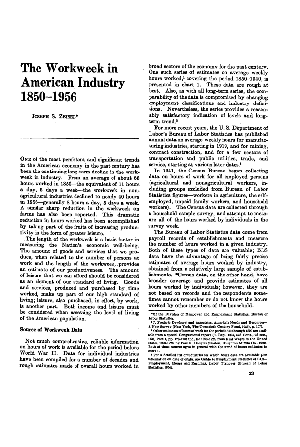handle is hein.journals/month81 and id is 47 raw text is: The Workweek inAmerican Industry1850-1956JOSEPH S. ZEISEL*ONE of the most persistent and significant trendsin the American economy in the past century hasbeen the continuing long-term decline in the work-week in industry. From an average of about 66hours worked in 1850--the equivalent of 11 hoursa day, 6 days a week-the workweek in non-agricultural industries declined to nearly 40 hoursin 1956-generally 8 hours a day, 5 days a week.A similar sharp reduction in the workweek onfarms has also been reported. This dramaticreduction in hours worked has been accomplishedby taking part of the fruits of increasing produc-tivity in the form of greater leisure.The length of the workweek is a basic factor inmeasuring the Nation's economic well-being.The amount of goods and services that we pro-duce, when related to the number of persons atwork and the length of the workweek, providesan estimate of our productiveness. The amountof leisure that we can afford should be consideredas an element of our standard of living. Goodsand services, produced and purchased by timeworked, make up part of our high standard ofliving; leisure, also purchased, in effect, by work,is another part. Both income and leisure mustbe considered when assessing the level of livingof the American population.Source of Workweek DataNot much comprehensive, reliable informationon hours of work is available for the period beforeWorld War II. Data for individual industrieshave been compiled for a number of decades andrough estimates made of overall hours worked inbroad sectors of the economy for the past century.One such series of estimates on average weeklyhours worked,1 covering the period 1850-1940, ispresented in chart 1. These data are rough atbest. Also, as with all long-term series, the com-parability of the data is compromised by changingemployment classifications and industry defini-tions. Nevertheless, the series provides a reason-ably satisfactory indication of levels and long-term trend.2For more recent years, the U. S. Department ofLabor's Bureau of Labor Statistics has publishedannual data on average weekly hours for manufac-turing industries, starting in 1919, and for mining,contract construction, and for a few sectors oftransportation and public utilities, trade, andservice, starting at various later dates.8In 1941, the Census Bureau began collectingdata on hours of work for all employed persons(agricultural and nonagricultural workers, in-cluding groups excluded from Bureau of LaborStatistics figures-workers in agriculture, the self-employed, unpaid family workers, and householdworkers). The Census data are collected througha household sample survey, and attempt to meas-ure all of the hours worked by individuals in thesurvey week.The Bureau of Labor Statistics data come frompayroll records of establishments and measurethe number of hours worked in a given industry.Both of these types of data are valuable; BLSdata have the advantage of being fairly preciseestimates of average hjurs worked by industry,obtained from a relatively large sample of estab-lishments. *Census data, on the other hand, havebroader coverage and provide estimates of allhours worked by individuals; however, they arenot based on records and the respondents some-times cannot remember or do not know the hoursworked by other members of the household.*Of the Diviion of Manpower and Employment statistics Bureau ofLabor sttile.t . Frederic Dewhrst and AsOociates, Amealm's Need and Rouree -A No Survey (New York, The Twentieth Century Fund, 1955), p. 1073.' Other estimates of hours of work for the period 1840 through 1890 are avail-abl from a ecal Congressional report (S. Rept. 1394, 52d Cent., 2d sm.,1883, Part 1, pD. 178-179) and, for 1880-139O, from Real Wages in the United.States, 1890-192, by Paul H. Douglas (Bosaton, Houghton Mifflin Co., 1930).Both of these sourcm agree in general with the trend of bous Indicated incbort 1.' For a detailed lit of Industris fur which hours data ore available plusinformation on date of origin, ee Guide to Employmont Statistics of BL8-Employment, Hours and Earning, Labor Turnovor (Burveu of Laborstatiutics, 19M).28