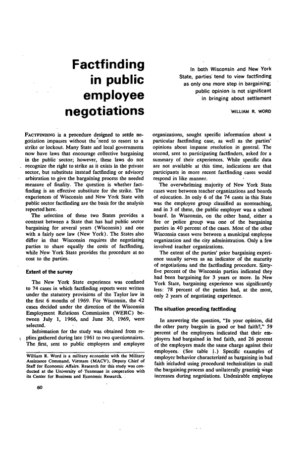 handle is hein.journals/month95 and id is 188 raw text is: Factfindingin publicemployeenegotiationsFACTFINDING is a procedure designed to settle ne-gotiation impasses without the'need to resort to astrike or lockout. Many State and local governmentsnow have laws that encourage collective bargainingin the public'sector; however, these laws do notrecognize the right to strike as it exists in the privatesector, but substitute instead factfinding or advisoryarbitration to give the bargaining process the neededmeasure of finality. The question is whether fact-finding is an effective substitute for the strike. Theexperiences of Wisconsin and New York State withpublic sector factfinding are the basis for the analysisreported here.The selection of these two States provides acontrast between a State that has had public sectorbargaining for several years (Wisconsin) and onewith a fairly new law (New York). The States alsodiffer in that Wisconsin requires the negotiatingparties to share equally the costs of factfinding,while New York State provides the procedure at nocost to the parties.Extent of the surveyThe New York State experience was confinedto 74 cases in which factfinding reports were writtenunder the statutory provisions of the Taylor law inthe first 6 months of 1969. For Wisconsin, the 42cases decided under the direction of the WisconsinEmployment Relations Commission (WERC) be-tween July 1, 1966, and June 30, 1969, wereselected.Information for the study was obtained from re-plies gathered during late 1961 to two questionnaires.The -first, sent to public employers and employeeWilliam R. Word is a military economist with the MilitaryAssistance Command, Vietnam (MACV), Deputy Chief ofStaff for Economic Affairs. Research for this study was con-ducted at the University of- Tennessee in cooperation withits Center for Business and Economic Research.In both Wisconsin and New YorkState, parties tend to view factfindingas only one more step in bargaining;public opinion is not significantin bringing about settlementWILLIAM R. WORDorganizations, sought specific information about aparticular factfinding case, as well as the parties'opinions about impasse resolution in general. Thesecond, sent to participating factfinders, asked for asummary of their experiences. While specific dataare not available at this time, indications are thatparticipants in more recent factfinding cases wouldrespond in like manner.The overwhelming majority of New York Statecases were between teacher organizations and boardsof education..In only 6 of the 74 cases in this Statewas the employee group classified as nonteaching,and in 3 of these, the public employer was a schoolboard. In Wisconsin, on the other hand, either afire or police group was one of the bargainingparties in 40 percent .of the cases. Most of the otherWisconsin cases were between a municipal employeeorganization and the city administration. Only a fewinvolved teacher organizations.The extent of the parties' prior bargaining experi-ence usually serves as an indicator of the maturityof negotiations and the factfinding procedure. Sixty-five percent of the Wisconsin parties indicated theyhad been bargaining for 3 years or more. In NewYork State, bargaining experience was significantlyless: 78 percent of the parties had, at the most,only 2 years of negotiating experience.The situation preceding factfindingIn answering the question, In your opinion, didthe other party bargain in good or bad faith?, 59percent of the employees indicated that their em-ployers had bargained in bad faith, and 26 percentof the employers made the same charge against theiremployees. (See table 1.) Specific examples ofemployer behavior characterized as bargaining in badfaith included using procedural technicalities to stallthe bargaining process and unilaterally granting w ageincreases during negotiations. Undesirable employee