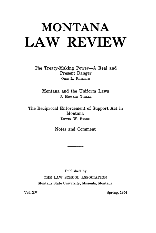 handle is hein.journals/montlr15 and id is 1 raw text is: MONTANALAW REVIEWThe Treaty-Making Power-A Real andPresent DangerORIE L. PHILLIPSMontana and the Uniform LawsJ. HowARD TOELLEThe ReciprocalEnforcement of Support Act inMontanaEDWIN W. BRIGGSNotes and CommentPublished byTHE LAW SCHOOL ASSOCIATIONMontana State University, Missoula, MontanaSpring, 1954Vol. Xv