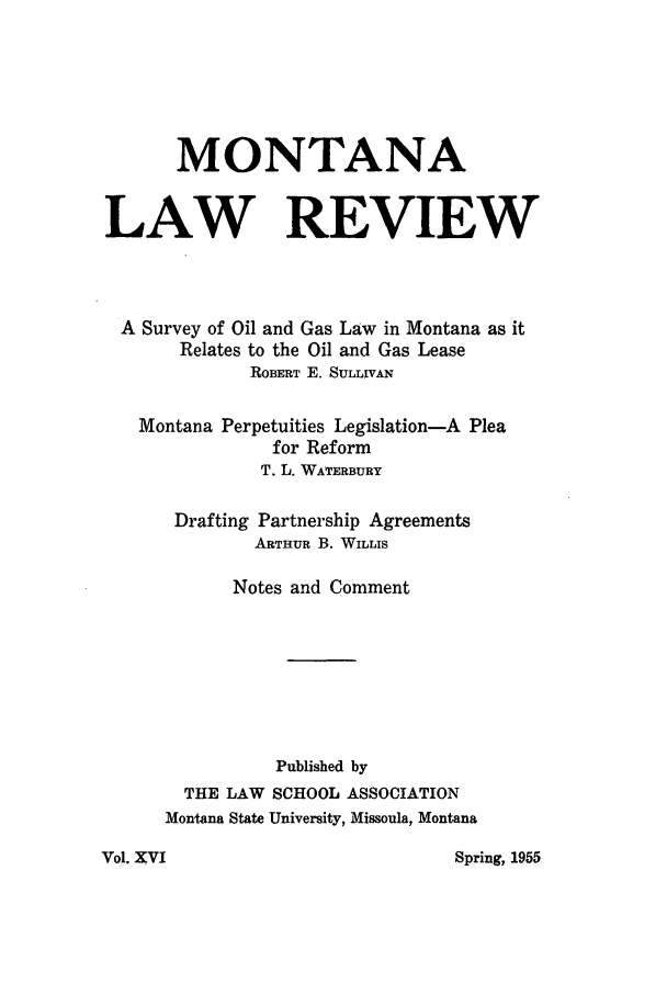 handle is hein.journals/montlr16 and id is 1 raw text is: MONTANALAW REVIEWA Survey of Oil and Gas Law in Montana as itRelates to the Oil and Gas LeaseROBERT E. SULLIVANMontana Perpetuities Legislation-A Pleafor ReformT. L. WATERBURYDrafting Partnership AgreementsARTHUR B. WILLISNotes and CommentPublished byTHE LAW SCHOOL ASSOCIATIONMontana State University, Missoula, MontanaSpring, 1955Vol. XVI
