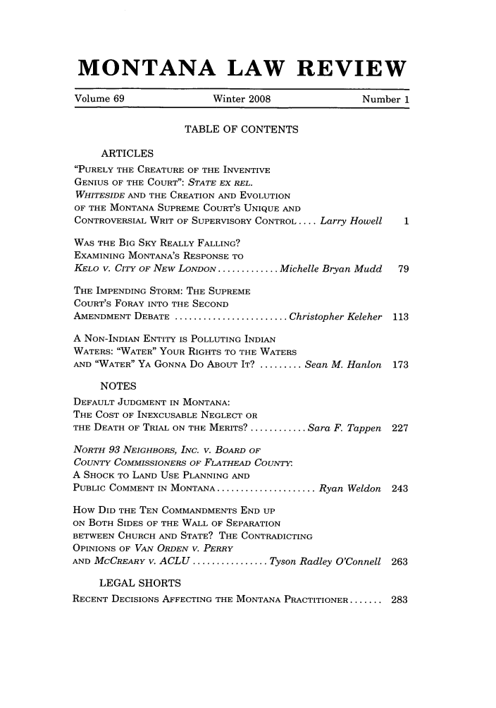 handle is hein.journals/montlr69 and id is 1 raw text is: MONTANA LAW REVIEWVolume 69                Winter 2008                Number 1TABLE OF CONTENTSARTICLESPURELY THE CREATURE OF THE INVENTIVEGENIUS OF THE COURT: STATE EX REL.WHITESIDE AND THE CREATION AND EVOLUTIONOF THE MONTANA SUPREME COURT'S UNIQUE ANDCONTROVERSIAL WRIT OF SUPERVISORY CONTROL .... Larry Howell  1WAS THE BIG SKY REALLY FALLING?EXAMINING MONTANA'S RESPONSE TOKELO V. CITY OF NEW LONDON ............. Michelle Bryan Mudd  79THE IMPENDING STORM: THE SUPREMECOURT'S FORAY INTO THE SECONDAMENDMENT DEBATE ........................ Christopher Keleher 113A NON-INDIAN ENTITY IS POLLUTING INDIANWATERS: WATER YOUR RIGHTS TO THE WATERSAND WATER YA GONNA Do ABOUT IT? ......... Sean M. Hanlon  173NOTESDEFAULT JUDGMENT IN MONTANA:THE COST OF INEXCUSABLE NEGLECT ORTHE DEATH OF TRIAL ON THE MERITS? ............ Sara F. Tappen 227NORTH 93 NEIGHBORS, INC. V. BOARD OFCOUNTY COMMISSIONERS OF FLATHEAD COUNTY:A SHOCK TO LAND USE PLANNING ANDPUBLIC COMMENT IN MONTANA ..................... Ryan Weldon 243How DID THE TEN COMMANDMENTS END UPON BOTH SIDES OF THE WALL OF SEPARATIONBETWEEN CHURCH AND STATE? THE CONTRADICTINGOPINIONS OF VAN ORDEN V. PERRYAND MCCREARY v. ACLU ................ Tyson Radley O'Connell 263LEGAL SHORTSRECENT DECISIONS AFFECTING THE MONTANA PRACTITIONER........ 283