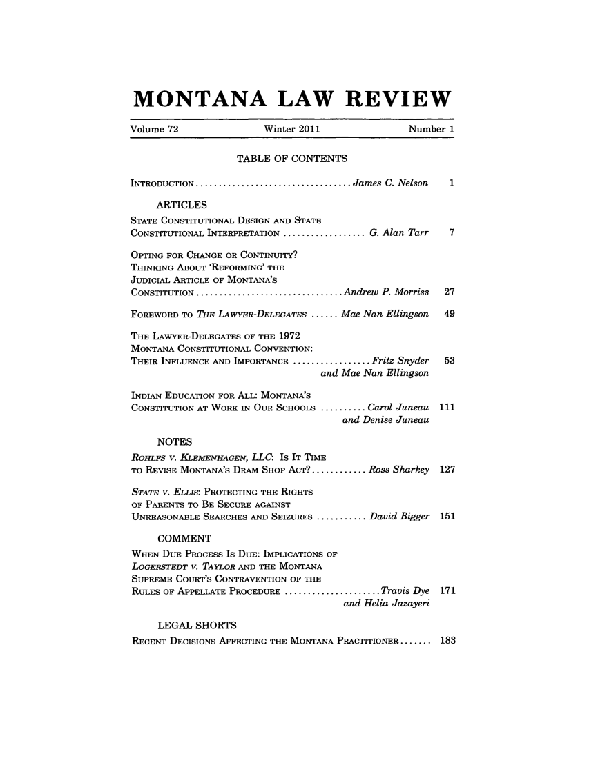 handle is hein.journals/montlr72 and id is 1 raw text is: MONTANA LAW REVIEWVolume 72                 Winter 2011                Number 1TABLE OF CONTENTSINTRODUCTION .................................. James C. Nelson  1ARTICLESSTATE CONSTITUTIONAL DESIGN AND STATECONSTITUTIONAL INTERPRETATION .................. G. Alan Tarr  7OPTING FOR CHANGE OR CONTINUITY?THINKING ABOUT 'REFORMING' THEJUDICIAL ARTICLE OF MONTANA'SCONSTITUTION ................................ Andrew  P. Morriss  27FOREWORD TO THE LAWYER-DELEGATES ...... Mae Nan Ellingson   49THE LAWYER-DELEGATES OF THE 1972MONTANA CONSTITUTIONAL CONVENTION:THEIR INFLUENCE AND IMPORTANCE ................. Fritz Snyder  53and Mae Nan EllingsonINDIAN EDUCATION FOR ALL: MONTANA'SCONSTITUTION AT WORK IN OUR SCHOOLS .......... Carol Juneau  111and Denise JuneauNOTESROHLFS V. KLEMENHAGEN, LLC: Is IT TIMETO REVISE MONTANA'S DRAM SHOP ACT? ............ Ross Sharkey  127STATE V. ELLIS: PROTECTING THE RIGHTSOF PARENTS TO BE SECURE AGAINSTUNREASONABLE SEARCHES AND SEIZURES ........... David Bigger 151COMMENTWHEN DUE PROCESS Is DUE: IMPLICATIONS OFLOGERSTEDT v. TAYLOR AND THE MONTANASUPREME COURT'S CONTRAVENTION OF THERULES OF APPELLATE PROCEDURE ..................... Travis Dye 171and Helia JazayeriLEGAL SHORTSRECENT DECISIONS AFFECTING THE MONTANA PRACTITIONER ....... 183
