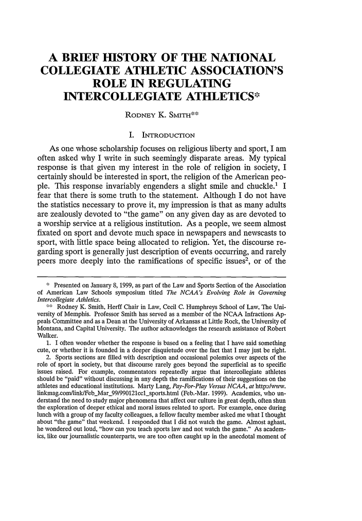 handle is hein.journals/mqslr11 and id is 27 raw text is: A BRIEF HISTORY OF THE NATIONALCOLLEGIATE ATHLETIC ASSOCIATION'SROLE IN REGULATINGINTERCOLLEGIATE ATHLETICSRODNEY K. SMITH**::I. INTRODUCTIONAs one whose scholarship focuses on religious liberty and sport, I amoften asked why I write in such seemingly disparate areas. My typicalresponse is that given my interest in the role of religion in society, Icertainly should be interested in sport, the religion of the American peo-ple. This response invariably engenders a slight smile and chuckle.' Ifear that there is some truth to the statement. Although I do not havethe statistics necessary to prove it, my impression is that as many adultsare zealously devoted to the game on any given day as are devoted toa worship service at a religious institution. As a people, we seem almostfixated on sport and devote much space in newspapers and newscasts tosport, with little space being allocated to religion. Yet, the discourse re-garding sport is generally just description of events occurring, and rarelypeers more deeply into the ramifications of specific issues', or of the* Presented on January 8, 1999, as part of the Law and Sports Section of the Associationof American Law Schools symposium titled The NCAA's Evolving Role in GoverningIntercollegiate Athletics.Rodney K. Smith, Herff Chair in Law, Cecil C. Humphreys School of Law, The Uni-versity of Memphis. Professor Smith has served as a member of the NCAA Infractions Ap-peals Committee and as a Dean at the University of Arkansas at Little Rock, the University ofMontana, and Capital University. The author acknowledges the research assistance of RobertWalker.1. I often wonder whether the response is based on a feeling that I have said somethingcute, or whether it is founded in a deeper disquietude over the fact that I may just be right.2. Sports sections are filled with description and occasional polemics over aspects of therole of sport in society, but that discourse rarely goes beyond the superficial as to specificissues raised. For example, commentators repeatedly argue that intercollegiate athletesshould be paid without discussing in any depth the ramifications of their suggestions on theathletes and educational institutions. Marty Lang, Pay-For-Play Versus NCAA, at http:Iwww.linkmag.com/link/FebMar_99/990121ccl-sports.html (Feb.-Mar. 1999). Academics, who un-derstand the need to study major phenomena that affect our culture in great depth, often shunthe exploration of deeper ethical and moral issues related to sport. For example, once duringlunch with a group of my faculty colleagues, a fellow faculty member asked me what I thoughtabout the game that weekend. I responded that I did not watch the game. Almost aghast,he wondered out loud, how can you teach sports law and not watch the game. As academ-ics, like our journalistic counterparts, we are too often caught up in the anecdotal moment of