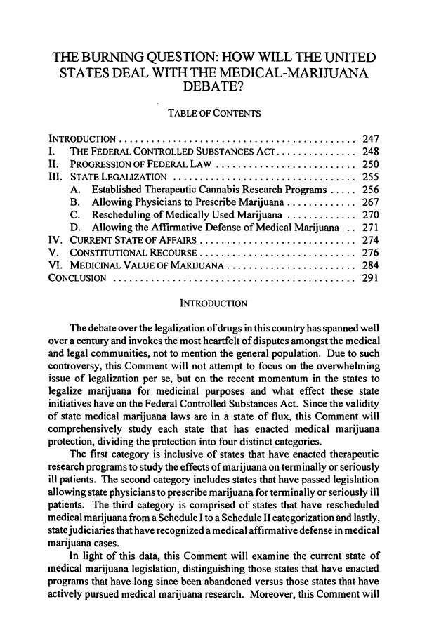 handle is hein.journals/mslr1998 and id is 261 raw text is: THE BURNING QUESTION: HOW WILL THE UNITEDSTATES DEAL WITH THE MEDICAL-MARIJUANADEBATE?TABLE OF CONTENTSINTRODUCTION  ............................................  247I.  THE FEDERAL CONTROLLED SUBSTANCES ACT ............... 248II. PROGRESSION OF FEDERAL LAW .......................... 250III.  STATE LEGALIZATION  ..................................  255A. Established Therapeutic Cannabis Research Programs ..... 256B. Allowing Physicians to Prescribe Marijuana ............. 267C. Rescheduling of Medically Used Marijuana ............. 270D. Allowing the Affirmative Defense of Medical Marijuana .. 271IV. CURRENT STATE OF AFFAIRS ............................. 274V. CONSTITUTIONAL RECOURSE ............................. 276VI. MEDICINAL VALUE OF MARIJUANA ........................ 284CONCLUSION  .............................................  291INTRODUCTIONThe debate over the legalization of drugs in this country has spanned wellover a century and invokes the most heartfelt of disputes amongst the medicaland legal communities, not to mention the general population. Due to suchcontroversy, this Comment will not attempt to focus on the overwhelmingissue of legalization per se, but on the recent momentum in the states tolegalize marijuana for medicinal purposes and what effect these stateinitiatives have on the Federal Controlled Substances Act. Since the validityof state medical marijuana laws are in a state of flux, this Comment willcomprehensively study each state that has enacted medical marijuanaprotection, dividing the protection into four distinct categories.The first category is inclusive of states that have enacted therapeuticresearch programs to study the effects of marijuana on terminally or seriouslyill patients. The second category includes states that have passed legislationallowing state physicians to prescribe marijuana for terminally or seriously illpatients. The third category is comprised of states that have rescheduledmedical marijuana from a Schedule I to a Schedule II categorization and lastly,state judiciaries that have recognized a medical affirmative defense in medicalmarijuana cases.In light of this data, this Comment will examine the current state ofmedical marijuana legislation, distinguishing those states that have enactedprograms that have long since been abandoned versus those states that haveactively pursued medical marijuana research. Moreover, this Comment will