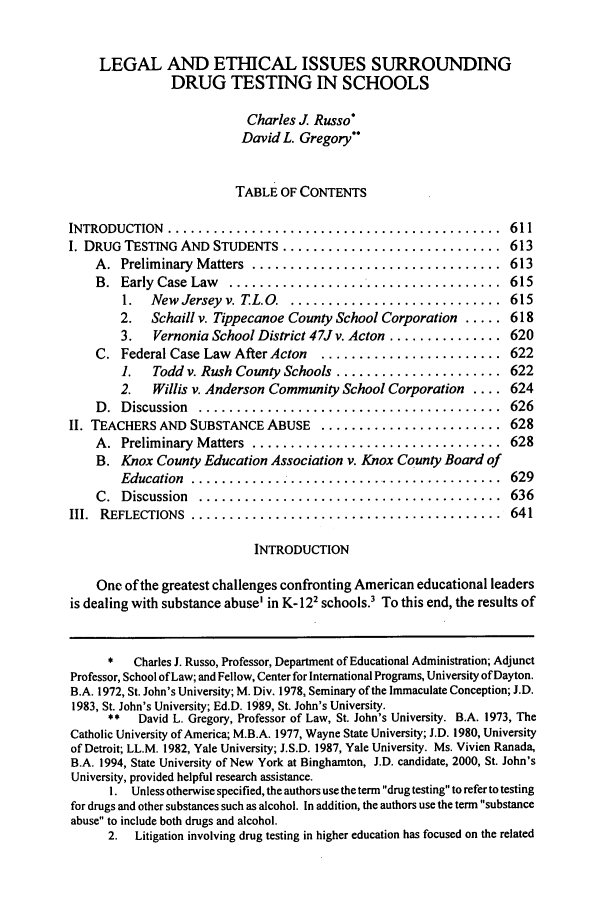handle is hein.journals/mslr1999 and id is 621 raw text is: LEGAL AND ETHICAL ISSUES SURROUNDING
DRUG TESTING IN SCHOOLS
Charles J Russo*
David L. Gregory
TABLE OF CONTENTS

INTRODUCTION  ......................................
I. DRUG TESTING AND STUDENTS .......................

......  611
......  613

A.  Preliminary  M atters  .................................
B.  Early  Case  Law  ....................................
1.  New  Jerseyv. TL.O.  ............................
2. Schaill v. Tippecanoe County School Corporation .....
3.  Vernonia School District 47J v. Acton ...............
C.  Federal Case Law  After Acton  ........................
1.  Todd v. Rush County Schools ......................
2.  Willis v. Anderson Community School Corporation ....
D .  D iscussion  ........................................
II. TEACHERS AND SUBSTANCE ABUSE ........................
A.  Preliminary  M atters  .................................
B. Knox County Education Association v. Knox County Board of
Education....................   ................
C .  D iscussion  ........................................
III.  REFLECTIONS  .........................................

613
615
615
618
620
622
622
624
626
628
628
629
636
641

INTRODUCTION
One of the greatest challenges confronting American educational leaders
is dealing with substance abuse' in K-122 schools.3 To this end, the results of
*   Charles J. Russo, Professor, Department of Educational Administration; Adjunct
Professor, School of Law; and Fellow, Center for International Programs, University of Dayton.
B.A. 1972, St. John's University; M. Div. 1978, Seminary of the Immaculate Conception; J.D.
1983, St. John's University; Ed.D. 1989, St. John's University.
**   David L. Gregory, Professor of Law, St. John's University. B.A. 1973, The
Catholic University of America; M.B.A. 1977, Wayne State University; J.D. 1980, University
of Detroit; LL.M. 1982, Yale University; J.S.D. 1987, Yale University. Ms. Vivien Ranada,
B.A. 1994, State University of New York at Binghamton, J.D. candidate, 2000, St. John's
University, provided helpful research assistance.
I. Unless otherwise specified, the authors use the term drug testing to refer to testing
for drugs and other substances such as alcohol. In addition, the authors use the term substance
abuse to include both drugs and alcohol.
2.   Litigation involving drug testing in higher education has focused on the related


