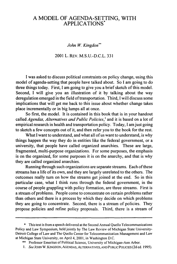 handle is hein.journals/mslr2001 and id is 347 raw text is: A MODEL OF AGENDA-SETTING, WITHAPPLICATIONS*John W. Kingdon2001 L. REV. M.S.U.-D.C.L. 331I was asked to discuss political constraints on policy change, using thismodel of agenda-setting that people have talked about. So I am going to dothree things today. First, I am going to give you a brief sketch of this model.Second, I will give you an illustration of it by talking about the wayderegulation emerged in the field of transportation. Third, I will discuss someimplications that will get me back to this issue about whether change takesplace incrementally or in big lumps all at once.So first, the model. It is contained in this book that is in your handoutcalled Agendas, Alternatives and Public Policies,' and it is based on a lot ofempirical research in health and transportation policy. Today, I amjust goingto sketch a few concepts out of it, and then refer you to the book for the rest.What I want to understand, and what all of us want to understand, is whythings happen the way they do in entities like the federal government, or auniversity, that people have called organized anarchies. These are large,fragmented, multi-purpose organizations. For some purposes, the emphasisis on the organized, for some purposes it is on the anarchy, and that is whythey are called organized anarchies.Running through such organizations are separate streams. Each of thesestreams has a life of its own, and they are largely unrelated to the others. Theoutcomes really turn on how the streams get joined at the end. So in thisparticular case, what I think runs through the federal government, in thecourse of people grappling with policy formation, are three streams. First isa stream of problems. People come to concentrate on certain problems ratherthan others and there is a process by which they decide on which problemsthey are going to concentrate. Second, there is a stream of policies. Theypropose policies and refine policy proposals. Third, there is a stream of* This text is from a speech delivered at the Second Annual Quello TelecommunicationsPolicy and Law Symposium, held jointly by The Law Review of Michigan State University-Detroit College of Law and The Quello Center for Telecommunication Management and Lawat Michigan State University, on April 4, 2001, in Washington D.C.** Professor Emeritus of Political Science, University of Michigan-Ann Arbor.I. See JOHN W. KINGDON, AGENDAS, ALTERNATIVES, AND PUBLIC POLICIES (2d ed. 1995).