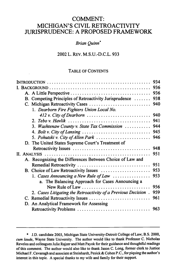 handle is hein.journals/mslr2002 and id is 949 raw text is: COMMENT:MICHIGAN'S CIVIL RETROACTIVITYJURISPRUDENCE: A PROPOSED FRAMEWORKBrian Quinn*2002 L. REv. M.S.U.-D.C.L. 933TABLE OF CONTENTSINTRODUCTION  ............................................  934I. BACKGROUND  ...........................................  936A. A  Little Perspective  ..................................  936B. Competing Principles of Retroactivity Jurisprudence ....... 938C. Michigan Retroactivity Cases ..........................  9401. Dearborn Fire Fighters Union Local No.412 v. City of Dearborn  ...........................  9402.  Tebo  v. Havlik  ...................................  9413. Washtenaw County v. State Tax Commission ........... 9444. Bolt v. City  of Lansing  .............................  9455. Pohutski v. City ofAllen Park ....................... 946D. The United States Supreme Court's Treatment ofRetroactivity  Issues  .................................  948II.  A NALYSIS  .............................................  951A. Recognizing the Differences Between Choice of Law andRemedial Retroactivity  ...............................  951B. Choice of Law Retroactivity Issues ..................... 9531. Cases Announcing a New Rule of Law ................ 953a. The Balancing Approach for Cases Announcing aNew  Rule of Law  .............................  9562. Cases Litigating the Retroactivity of a Previous Decision . 959C. Remedial Retroactivity Issues ..........................  961D. An Analytical Framework for AssessingRetroactivity  Problems  ...............................  963* J.D. candidate 2003, Michigan State University-Detroit College of Law; B.S. 2000,cum laude, Wayne State University. The author would like to thank Professor C. NicholasRevelos and colleagues Julie Rajzer and Matt Payok for their guidance and thoughtful readingsof this comment. The author would also like to thank Jason C. Long, former clerk to JusticeMichael F. Cavanagh and associate at Steinhardt, Pesick & Cohen P.C., for piquing the author'sinterest in this topic. A special thanks to my wife and family for their support.