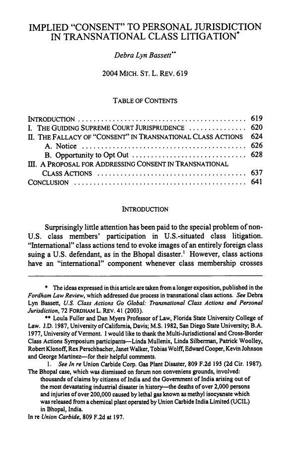 handle is hein.journals/mslr2004 and id is 629 raw text is: IMPLIED CONSENT TO PERSONAL JURISDICTIONIN TRANSNATIONAL CLASS LITIGATION'Debra Lyn Bassett-2004 MICH. ST. L. REV. 619TABLE OF CONTENTSINTRODUCTION   ............................................         619I. THE GUIDING SUPREME COURT JURISPRUDENCE ............... 620II. THE FALLACY OF CONSENT IN TRANSNATIONAL CLASS ACTIONS         624A .  N otice  ...........................................      626B. Opportunity to Opt Out .............................. 628Im. A PROPOSAL FOR ADDRESSING CONSENT IN TRANSNATIONALCLASS ACTIONS    .......................................        637CONCLUSION    .............................................         641INTRODUCTIONSurprisingly little attention has been paid to the special problem of non-U.S. class members' participation in U.S.-situated class litigation.International class actions tend to evoke images of an entirely foreign classsuing a U.S. defendant, as in the Bhopal disaster.' However, class actionshave an international component whenever class membership crosses* The ideas expressed in this article are taken from a longer exposition, published in theFordham Law Review, which addressed due process in transnational class actions. See DebraLyn Bassett, US. Class Actions Go Global: Transnational Class Actions and PersonalJurisdiction, 72 FORDHAM L. REv. 41 (2003).** Loula Fuller and Dan Myers Professor of Law, Florida State University College ofLaw. J.D. 1987, University of California, Davis; M.S. 1982, San Diego State University; B.A.1977, University of Vermont. I would like to thank the Multi-Jurisdictional and Cross-BorderClass Actions Symposium participants-Linda Mullenix, Linda Silberman, Patrick Woolley,Robert Klonoff, Rex Perschbacher, Janet Walker, Tobias Wolff, Edward Cooper, Kevin Johnsonand George Martinez-for their helpful comments.1. See In re Union Carbide Corp. Gas Plant Disaster, 809 F.2d 195 (2d Cir. 1987).The Bhopal case, which was dismissed on forum non conveniens grounds, involved:thousands of claims by citizens of India and the Government of India arising out ofthe most devastating industrial disaster in history-the deaths of over 2,000 personsand injuries of over 200,000 caused by lethal gas known as methyl isocyanate whichwas released from a chemical plant operated by Union Carbide India Limited (UCIL)in Bhopal, India.In re Union Carbide, 809 F.2d at 197.
