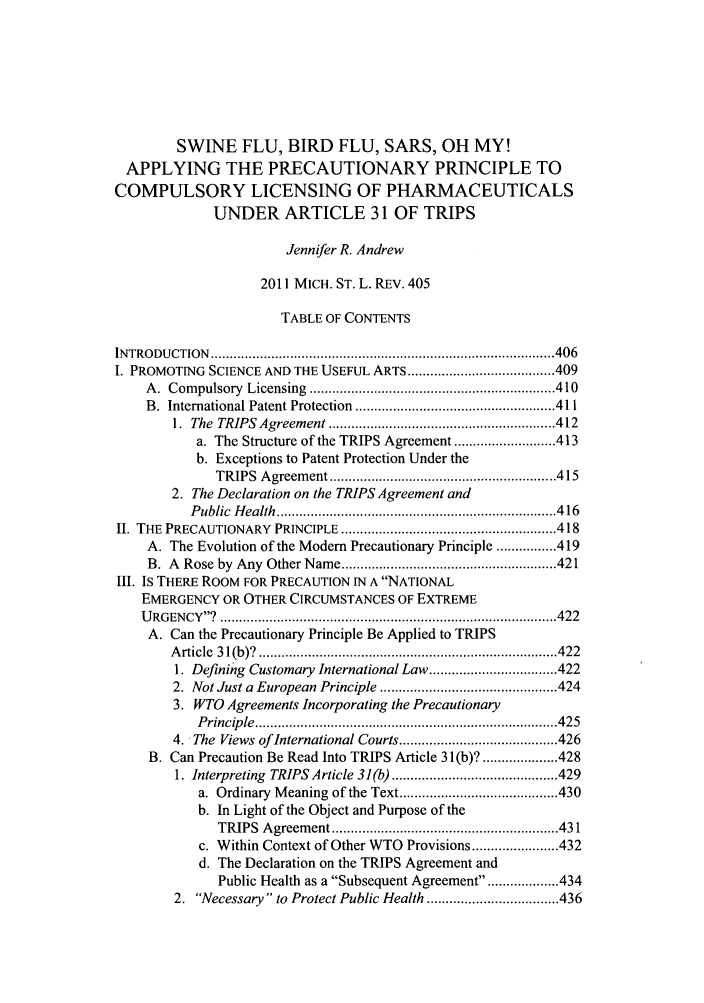handle is hein.journals/mslr2011 and id is 411 raw text is: SWINE FLU, BIRD FLU, SARS, OH MY!APPLYING THE PRECAUTIONARY PRINCIPLE TOCOMPULSORY LICENSING OF PHARMACEUTICALSUNDER ARTICLE 31 OF TRIPSJennifer R. Andrew2011 MICH. ST. L. REv. 405TABLE OF CONTENTSINTRO DUCTION  ........................................................................................... 406I. PROMOTING SCIENCE AND THE USEFUL ARTS ....................................... 409A .  Com pulsory  Licensing  ................................................................. 410B.  International Patent Protection  ..................................................... 4111.  The  TRIPS  Agreem ent ............................................................ 412a. The Structure of the TRIPS Agreement ........................... 413b. Exceptions to Patent Protection Under theTRIPS  A greem ent ............................................................ 4152. The Declaration on the TRIPS Agreement andP ublic  H ealth  .......................................................................... 4 16II. THE PRECAUTIONARY   PRINCIPLE ......................................................... 418A. The Evolution of the Modem Precautionary Principle ................ 419B.  A  Rose by  Any  Other Name ......................................................... 421III. Is THERE ROOM FOR PRECAUTION IN A NATIONALEMERGENCY OR OTHER CIRCUMSTANCES OF EXTREMEU RG EN CY ?  ......................................................................................... 422A. Can the Precautionary Principle Be Applied to TRIPSArticle 31 (b)?     ........................................ 4221. Defining Customary International Law .................................. 4222. Not Just a European Principle ............................................... 4243. WTO Agreements Incorporating the PrecautionaryP rincip le  ................................................................................ 4254.  The  Views of International Courts .......................................... 426B. Can Precaution Be Read Into TRIPS Article 3 1(b)? .................... 4281. Interpreting  TRIPS Article 31(b) ............................................ 429a. Ordinary  M eaning of the Text .......................................... 430b. In Light of the Object and Purpose of theTRIPS  A greem ent ............................................................ 431c. Within Context of Other WTO Provisions ....................... 432d. The Declaration on the TRIPS Agreement andPublic Health as a Subsequent Agreement ................ 4342. Necessary to Protect Public Health ................................... 436