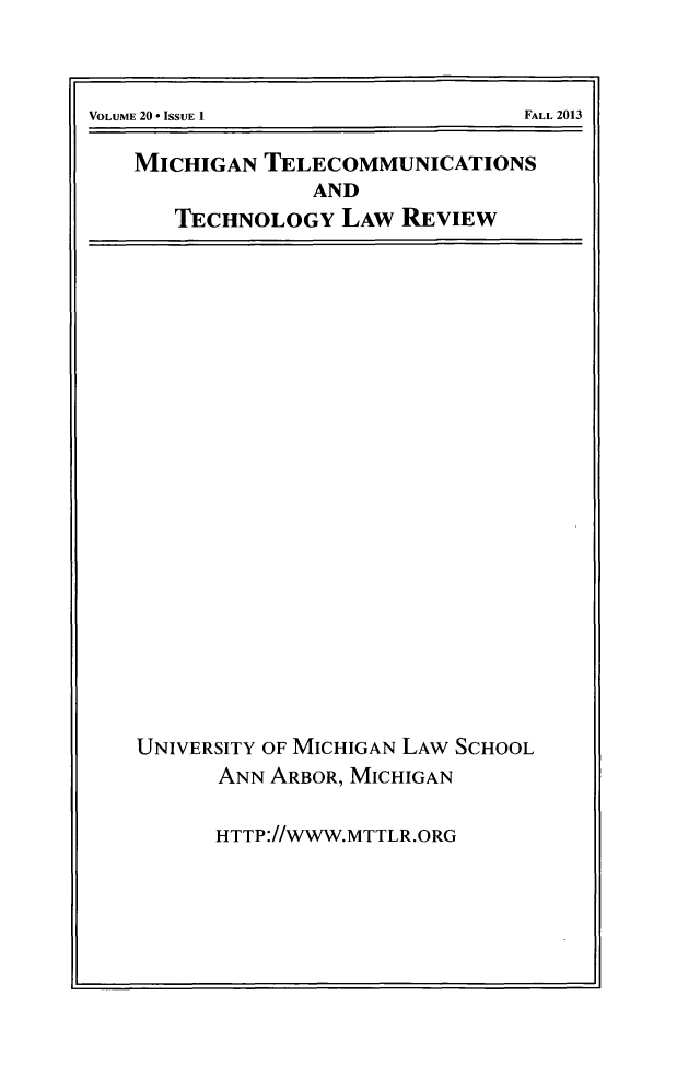 handle is hein.journals/mttlr20 and id is 1 raw text is: MICHIGAN TELECOMMUNICATIONS
AND
TECHNOLOGY LAW REVIEW

UNIVERSITY OF MICHIGAN LAW SCHOOL
ANN ARBOR, MICHIGAN
HTTP://WWW.MTTLR.ORG

I

FALL 2013

VOLUME 20 * ISSUE 1I


